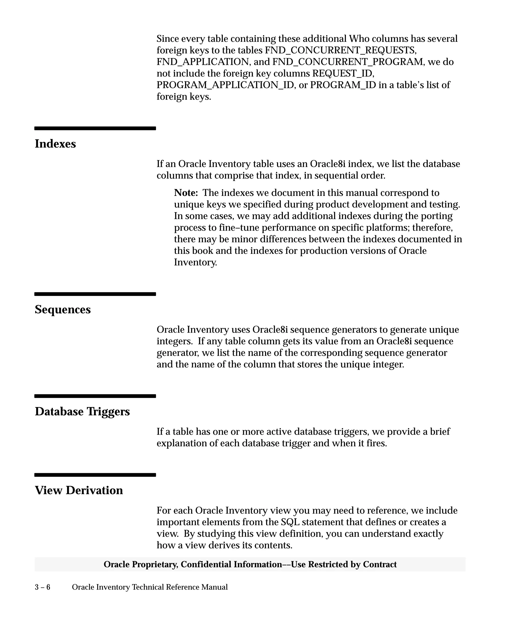 3 – 6 Oracle Inventory Technical Reference Manual
Oracle Proprietary, Confidential Information––Use Restricted by Contract
Since every table containing these additional Who columns has several
foreign keys to the tables FND_CONCURRENT_REQUESTS,
FND_APPLICATION, and FND_CONCURRENT_PROGRAM, we do
not include the foreign key columns REQUEST_ID,
PROGRAM_APPLICATION_ID, or PROGRAM_ID in a table’s list of
foreign keys.
Indexes
If an Oracle Inventory table uses an Oracle8i index, we list the database
columns that comprise that index, in sequential order.
Note: The indexes we document in this manual correspond to
unique keys we specified during product development and testing.
In some cases, we may add additional indexes during the porting
process to fine–tune performance on specific platforms; therefore,
there may be minor differences between the indexes documented in
this book and the indexes for production versions of Oracle
Inventory.
Sequences
Oracle Inventory uses Oracle8i sequence generators to generate unique
integers. If any table column gets its value from an Oracle8i sequence
generator, we list the name of the corresponding sequence generator
and the name of the column that stores the unique integer.
Database Triggers
If a table has one or more active database triggers, we provide a brief
explanation of each database trigger and when it fires.
View Derivation
For each Oracle Inventory view you may need to reference, we include
important elements from the SQL statement that defines or creates a
view. By studying this view definition, you can understand exactly
how a view derives its contents.
 