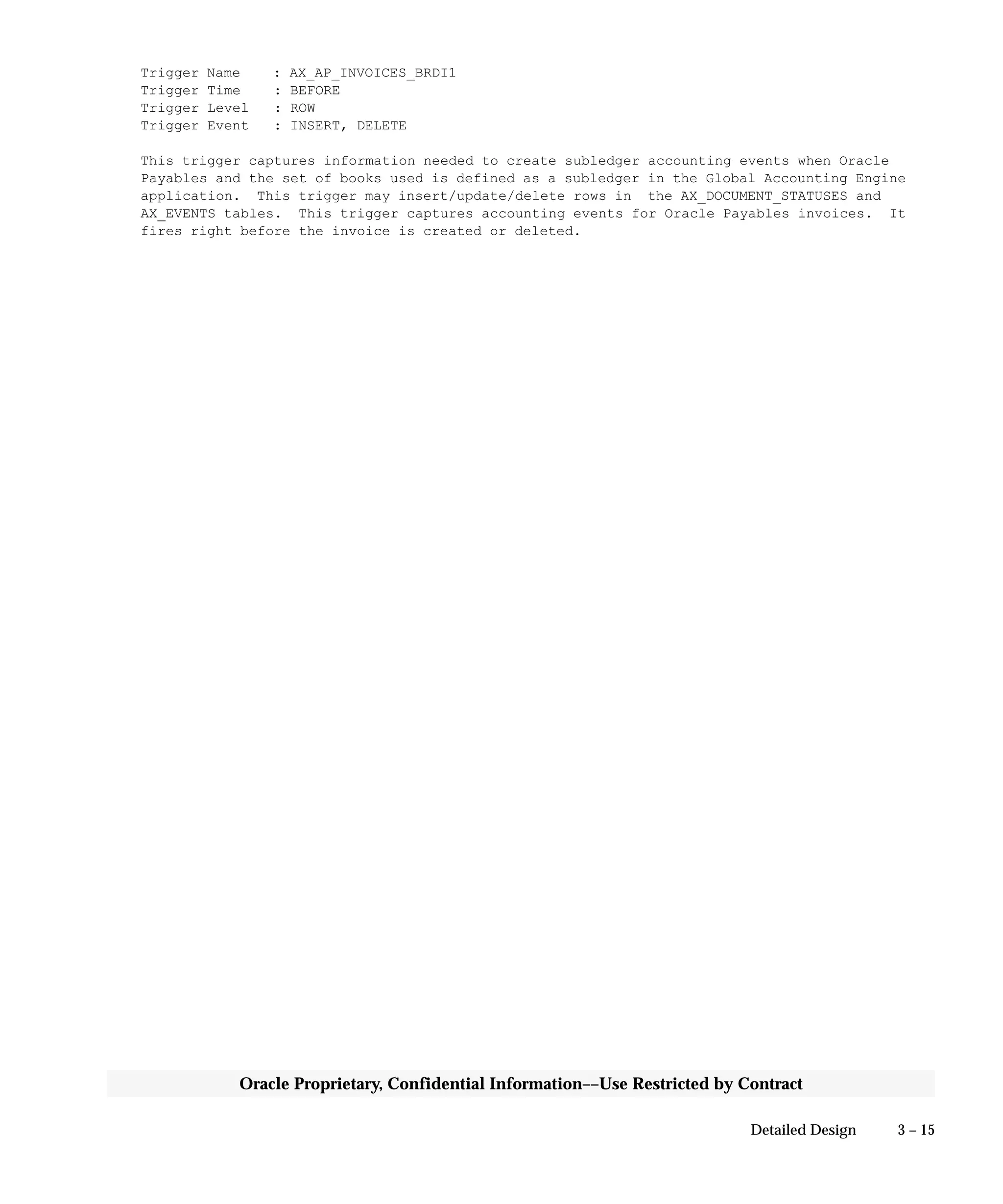 3 – 15Detailed Design
Oracle Proprietary, Confidential Information––Use Restricted by Contract
Trigger Name : AX_AP_INVOICES_BRDI1
Trigger Time : BEFORE
Trigger Level : ROW
Trigger Event : INSERT, DELETE
This trigger captures information needed to create subledger accounting events when Oracle
Payables and the set of books used is defined as a subledger in the Global Accounting Engine
application. This trigger may insert/update/delete rows in the AX_DOCUMENT_STATUSES and
AX_EVENTS tables. This trigger captures accounting events for Oracle Payables invoices. It
fires right before the invoice is created or deleted.
 