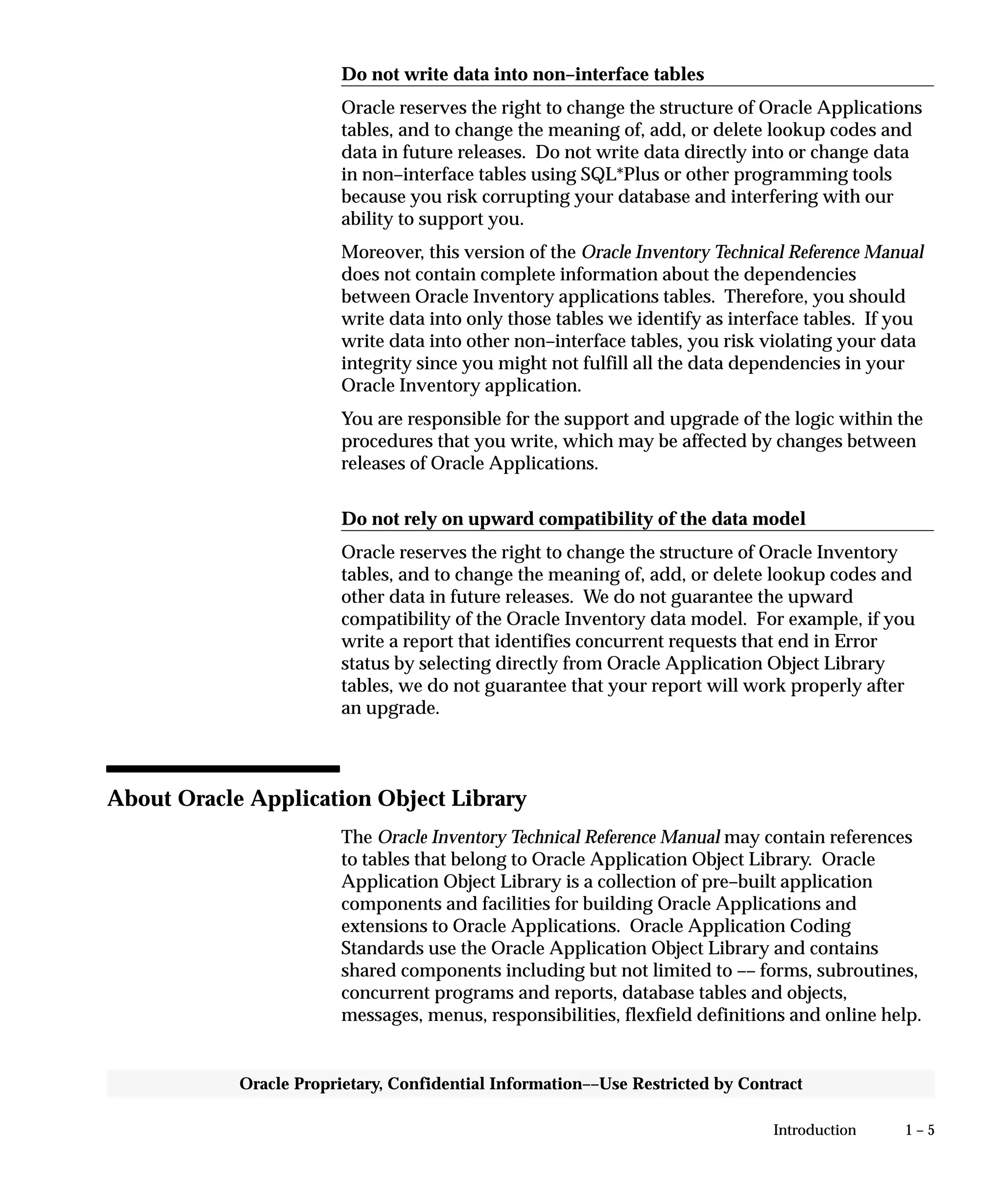 1 – 5Introduction
Oracle Proprietary, Confidential Information––Use Restricted by Contract
Do not write data into non–interface tables
Oracle reserves the right to change the structure of Oracle Applications
tables, and to change the meaning of, add, or delete lookup codes and
data in future releases. Do not write data directly into or change data
in non–interface tables using SQL*Plus or other programming tools
because you risk corrupting your database and interfering with our
ability to support you.
Moreover, this version of the Oracle Inventory Technical Reference Manual
does not contain complete information about the dependencies
between Oracle Inventory applications tables. Therefore, you should
write data into only those tables we identify as interface tables. If you
write data into other non–interface tables, you risk violating your data
integrity since you might not fulfill all the data dependencies in your
Oracle Inventory application.
You are responsible for the support and upgrade of the logic within the
procedures that you write, which may be affected by changes between
releases of Oracle Applications.
Do not rely on upward compatibility of the data model
Oracle reserves the right to change the structure of Oracle Inventory
tables, and to change the meaning of, add, or delete lookup codes and
other data in future releases. We do not guarantee the upward
compatibility of the Oracle Inventory data model. For example, if you
write a report that identifies concurrent requests that end in Error
status by selecting directly from Oracle Application Object Library
tables, we do not guarantee that your report will work properly after
an upgrade.
About Oracle Application Object Library
The Oracle Inventory Technical Reference Manual may contain references
to tables that belong to Oracle Application Object Library. Oracle
Application Object Library is a collection of pre–built application
components and facilities for building Oracle Applications and
extensions to Oracle Applications. Oracle Application Coding
Standards use the Oracle Application Object Library and contains
shared components including but not limited to –– forms, subroutines,
concurrent programs and reports, database tables and objects,
messages, menus, responsibilities, flexfield definitions and online help.
 