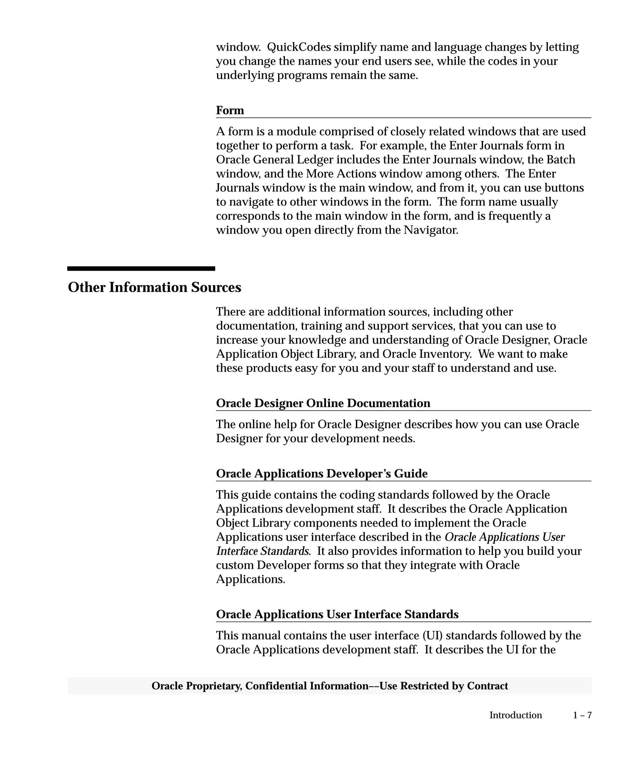 1 – 7Introduction
Oracle Proprietary, Confidential Information––Use Restricted by Contract
window. QuickCodes simplify name and language changes by letting
you change the names your end users see, while the codes in your
underlying programs remain the same.
Form
A form is a module comprised of closely related windows that are used
together to perform a task. For example, the Enter Journals form in
Oracle General Ledger includes the Enter Journals window, the Batch
window, and the More Actions window among others. The Enter
Journals window is the main window, and from it, you can use buttons
to navigate to other windows in the form. The form name usually
corresponds to the main window in the form, and is frequently a
window you open directly from the Navigator.
Other Information Sources
There are additional information sources, including other
documentation, training and support services, that you can use to
increase your knowledge and understanding of Oracle Designer, Oracle
Application Object Library, and Oracle Inventory. We want to make
these products easy for you and your staff to understand and use.
Oracle Designer Online Documentation
The online help for Oracle Designer describes how you can use Oracle
Designer for your development needs.
Oracle Applications Developer’s Guide
This guide contains the coding standards followed by the Oracle
Applications development staff. It describes the Oracle Application
Object Library components needed to implement the Oracle
Applications user interface described in the Oracle Applications User
Interface Standards. It also provides information to help you build your
custom Developer forms so that they integrate with Oracle
Applications.
Oracle Applications User Interface Standards
This manual contains the user interface (UI) standards followed by the
Oracle Applications development staff. It describes the UI for the
 