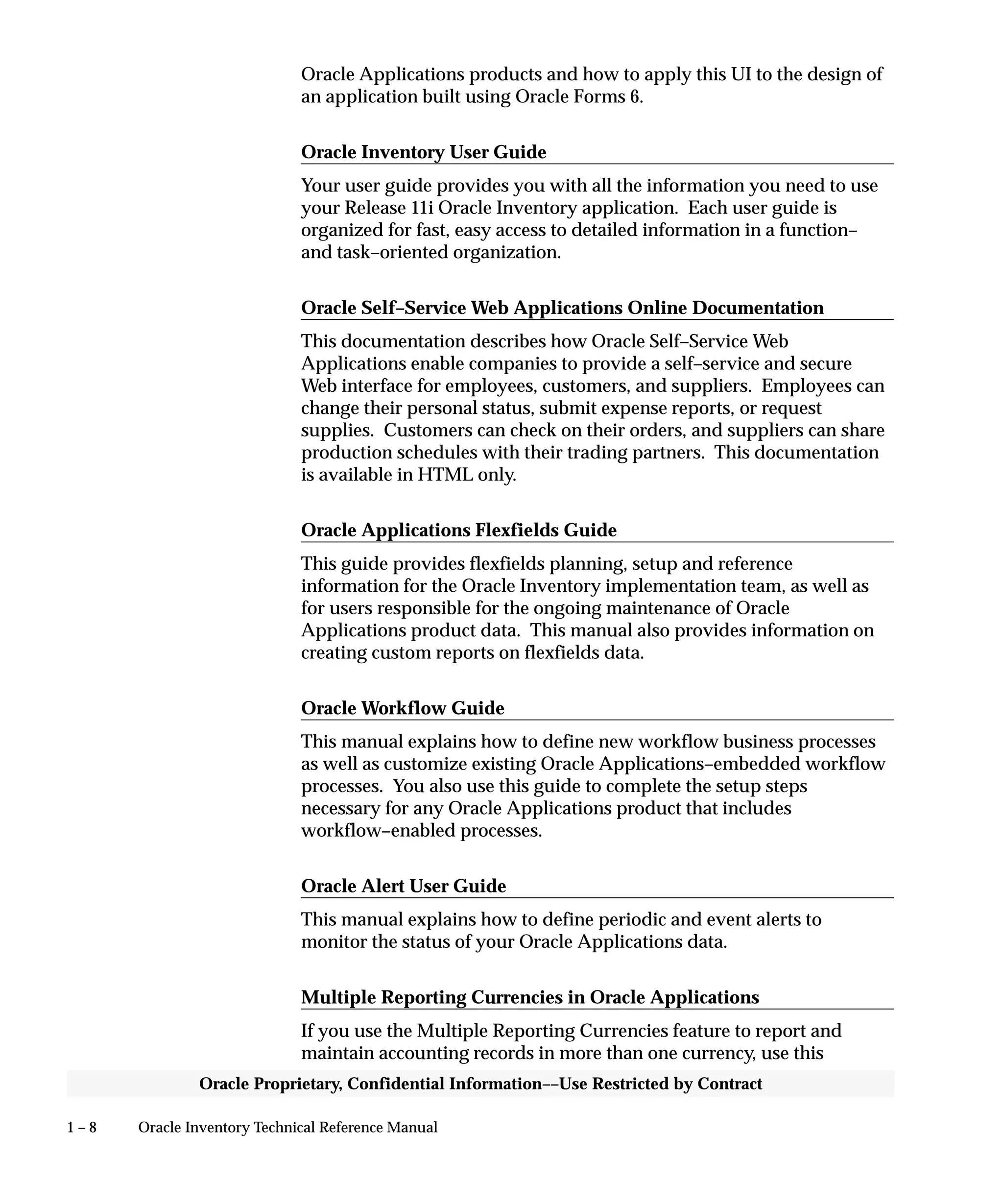 1 – 8 Oracle Inventory Technical Reference Manual
Oracle Proprietary, Confidential Information––Use Restricted by Contract
Oracle Applications products and how to apply this UI to the design of
an application built using Oracle Forms 6.
Oracle Inventory User Guide
Your user guide provides you with all the information you need to use
your Release 11i Oracle Inventory application. Each user guide is
organized for fast, easy access to detailed information in a function–
and task–oriented organization.
Oracle Self–Service Web Applications Online Documentation
This documentation describes how Oracle Self–Service Web
Applications enable companies to provide a self–service and secure
Web interface for employees, customers, and suppliers. Employees can
change their personal status, submit expense reports, or request
supplies. Customers can check on their orders, and suppliers can share
production schedules with their trading partners. This documentation
is available in HTML only.
Oracle Applications Flexfields Guide
This guide provides flexfields planning, setup and reference
information for the Oracle Inventory implementation team, as well as
for users responsible for the ongoing maintenance of Oracle
Applications product data. This manual also provides information on
creating custom reports on flexfields data.
Oracle Workflow Guide
This manual explains how to define new workflow business processes
as well as customize existing Oracle Applications–embedded workflow
processes. You also use this guide to complete the setup steps
necessary for any Oracle Applications product that includes
workflow–enabled processes.
Oracle Alert User Guide
This manual explains how to define periodic and event alerts to
monitor the status of your Oracle Applications data.
Multiple Reporting Currencies in Oracle Applications
If you use the Multiple Reporting Currencies feature to report and
maintain accounting records in more than one currency, use this
 