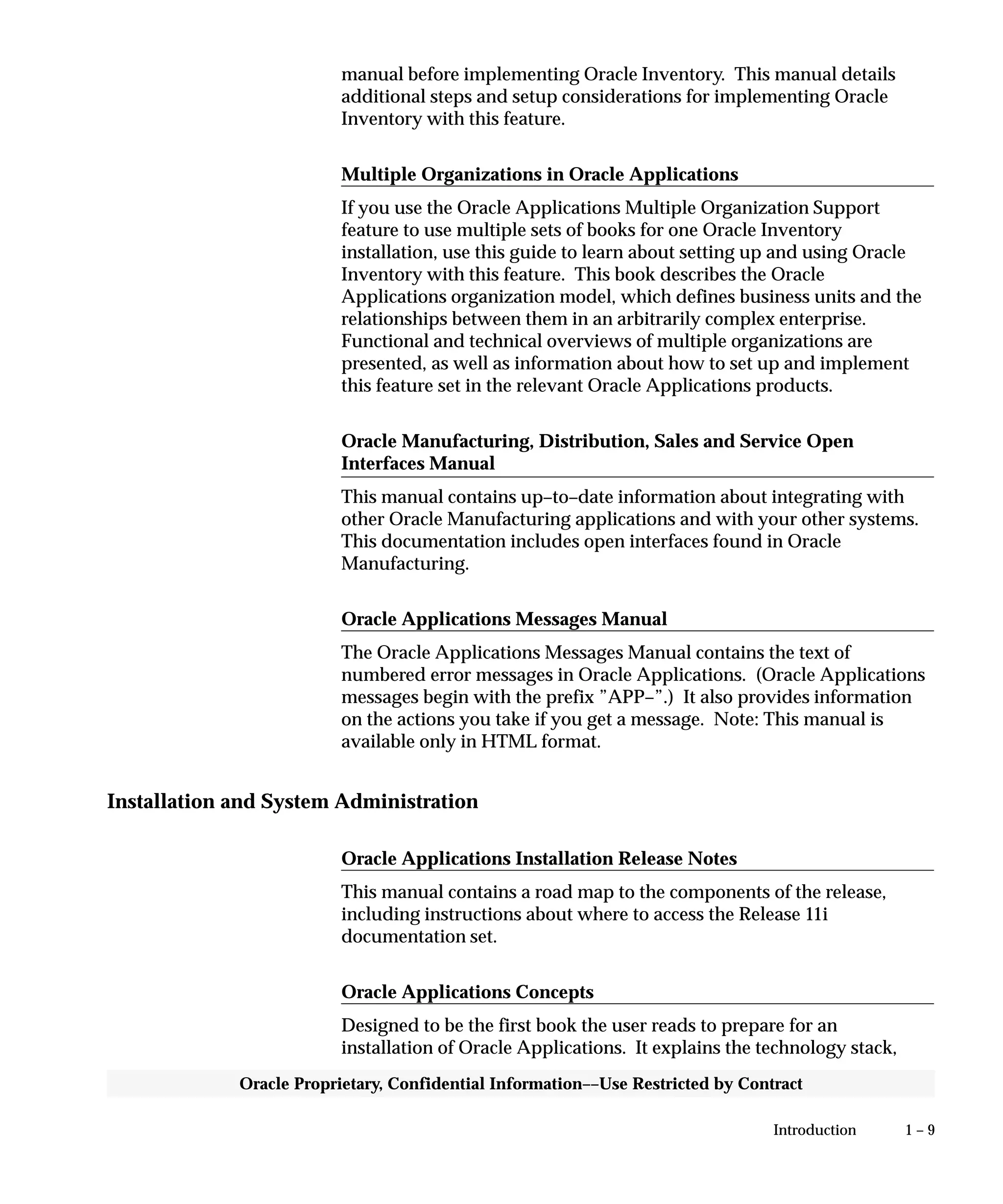 1 – 9Introduction
Oracle Proprietary, Confidential Information––Use Restricted by Contract
manual before implementing Oracle Inventory. This manual details
additional steps and setup considerations for implementing Oracle
Inventory with this feature.
Multiple Organizations in Oracle Applications
If you use the Oracle Applications Multiple Organization Support
feature to use multiple sets of books for one Oracle Inventory
installation, use this guide to learn about setting up and using Oracle
Inventory with this feature. This book describes the Oracle
Applications organization model, which defines business units and the
relationships between them in an arbitrarily complex enterprise.
Functional and technical overviews of multiple organizations are
presented, as well as information about how to set up and implement
this feature set in the relevant Oracle Applications products.
Oracle Manufacturing, Distribution, Sales and Service Open
Interfaces Manual
This manual contains up–to–date information about integrating with
other Oracle Manufacturing applications and with your other systems.
This documentation includes open interfaces found in Oracle
Manufacturing.
Oracle Applications Messages Manual
The Oracle Applications Messages Manual contains the text of
numbered error messages in Oracle Applications. (Oracle Applications
messages begin with the prefix ”APP–”.) It also provides information
on the actions you take if you get a message. Note: This manual is
available only in HTML format.
Installation and System Administration
Oracle Applications Installation Release Notes
This manual contains a road map to the components of the release,
including instructions about where to access the Release 11i
documentation set.
Oracle Applications Concepts
Designed to be the first book the user reads to prepare for an
installation of Oracle Applications. It explains the technology stack,
 