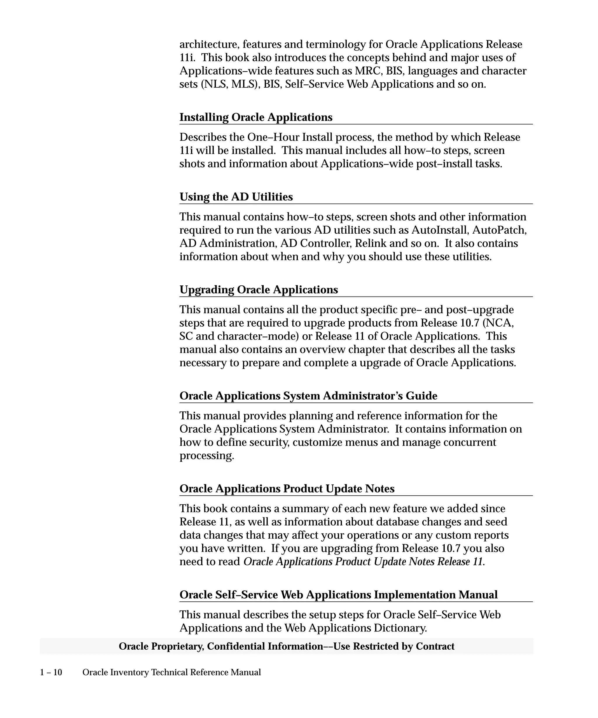1 – 10 Oracle Inventory Technical Reference Manual
Oracle Proprietary, Confidential Information––Use Restricted by Contract
architecture, features and terminology for Oracle Applications Release
11i. This book also introduces the concepts behind and major uses of
Applications–wide features such as MRC, BIS, languages and character
sets (NLS, MLS), BIS, Self–Service Web Applications and so on.
Installing Oracle Applications
Describes the One–Hour Install process, the method by which Release
11i will be installed. This manual includes all how–to steps, screen
shots and information about Applications–wide post–install tasks.
Using the AD Utilities
This manual contains how–to steps, screen shots and other information
required to run the various AD utilities such as AutoInstall, AutoPatch,
AD Administration, AD Controller, Relink and so on. It also contains
information about when and why you should use these utilities.
Upgrading Oracle Applications
This manual contains all the product specific pre– and post–upgrade
steps that are required to upgrade products from Release 10.7 (NCA,
SC and character–mode) or Release 11 of Oracle Applications. This
manual also contains an overview chapter that describes all the tasks
necessary to prepare and complete a upgrade of Oracle Applications.
Oracle Applications System Administrator’s Guide
This manual provides planning and reference information for the
Oracle Applications System Administrator. It contains information on
how to define security, customize menus and manage concurrent
processing.
Oracle Applications Product Update Notes
This book contains a summary of each new feature we added since
Release 11, as well as information about database changes and seed
data changes that may affect your operations or any custom reports
you have written. If you are upgrading from Release 10.7 you also
need to read Oracle Applications Product Update Notes Release 11.
Oracle Self–Service Web Applications Implementation Manual
This manual describes the setup steps for Oracle Self–Service Web
Applications and the Web Applications Dictionary.
 