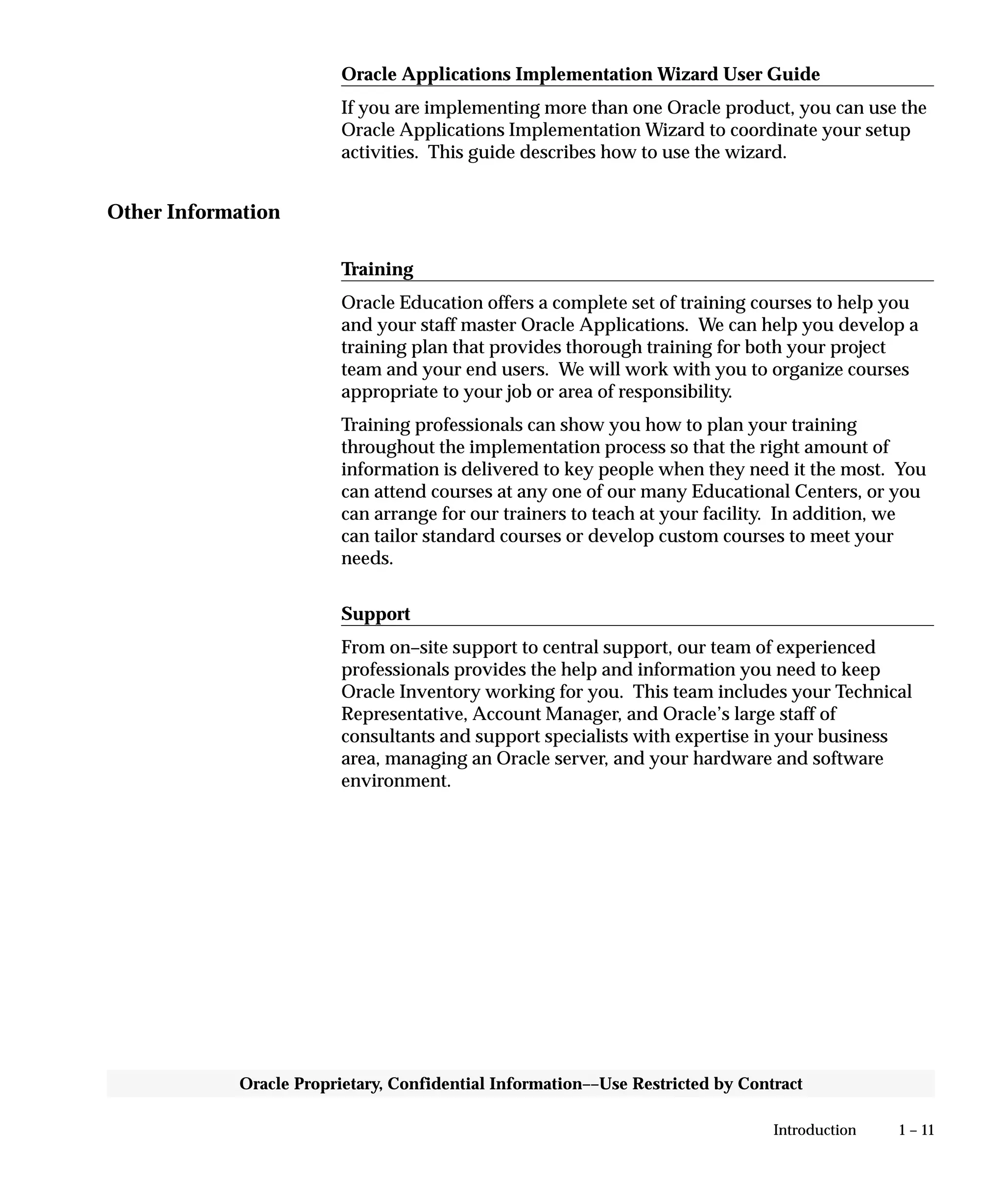 1 – 11Introduction
Oracle Proprietary, Confidential Information––Use Restricted by Contract
Oracle Applications Implementation Wizard User Guide
If you are implementing more than one Oracle product, you can use the
Oracle Applications Implementation Wizard to coordinate your setup
activities. This guide describes how to use the wizard.
Other Information
Training
Oracle Education offers a complete set of training courses to help you
and your staff master Oracle Applications. We can help you develop a
training plan that provides thorough training for both your project
team and your end users. We will work with you to organize courses
appropriate to your job or area of responsibility.
Training professionals can show you how to plan your training
throughout the implementation process so that the right amount of
information is delivered to key people when they need it the most. You
can attend courses at any one of our many Educational Centers, or you
can arrange for our trainers to teach at your facility. In addition, we
can tailor standard courses or develop custom courses to meet your
needs.
Support
From on–site support to central support, our team of experienced
professionals provides the help and information you need to keep
Oracle Inventory working for you. This team includes your Technical
Representative, Account Manager, and Oracle’s large staff of
consultants and support specialists with expertise in your business
area, managing an Oracle server, and your hardware and software
environment.
 
