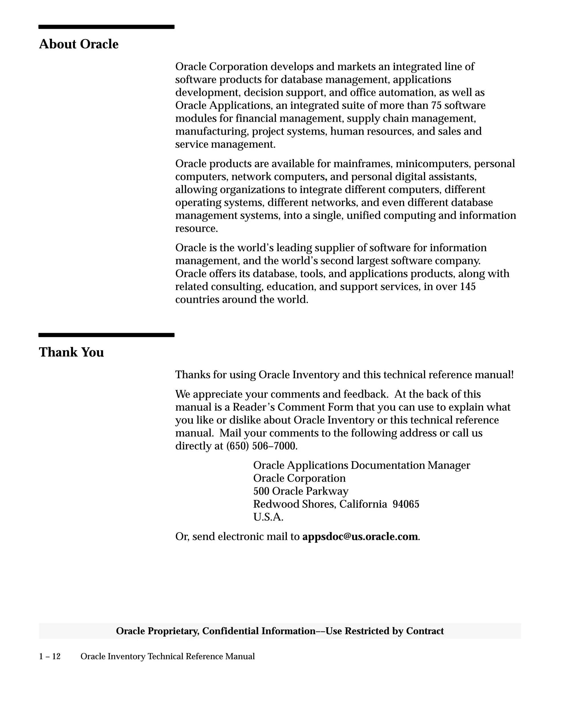 1 – 12 Oracle Inventory Technical Reference Manual
Oracle Proprietary, Confidential Information––Use Restricted by Contract
About Oracle
Oracle Corporation develops and markets an integrated line of
software products for database management, applications
development, decision support, and office automation, as well as
Oracle Applications, an integrated suite of more than 75 software
modules for financial management, supply chain management,
manufacturing, project systems, human resources, and sales and
service management.
Oracle products are available for mainframes, minicomputers, personal
computers, network computers, and personal digital assistants,
allowing organizations to integrate different computers, different
operating systems, different networks, and even different database
management systems, into a single, unified computing and information
resource.
Oracle is the world’s leading supplier of software for information
management, and the world’s second largest software company.
Oracle offers its database, tools, and applications products, along with
related consulting, education, and support services, in over 145
countries around the world.
Thank You
Thanks for using Oracle Inventory and this technical reference manual!
We appreciate your comments and feedback. At the back of this
manual is a Reader’s Comment Form that you can use to explain what
you like or dislike about Oracle Inventory or this technical reference
manual. Mail your comments to the following address or call us
directly at (650) 506–7000.
Oracle Applications Documentation Manager
Oracle Corporation
500 Oracle Parkway
Redwood Shores, California 94065
U.S.A.
Or, send electronic mail to appsdoc@us.oracle.com.
 