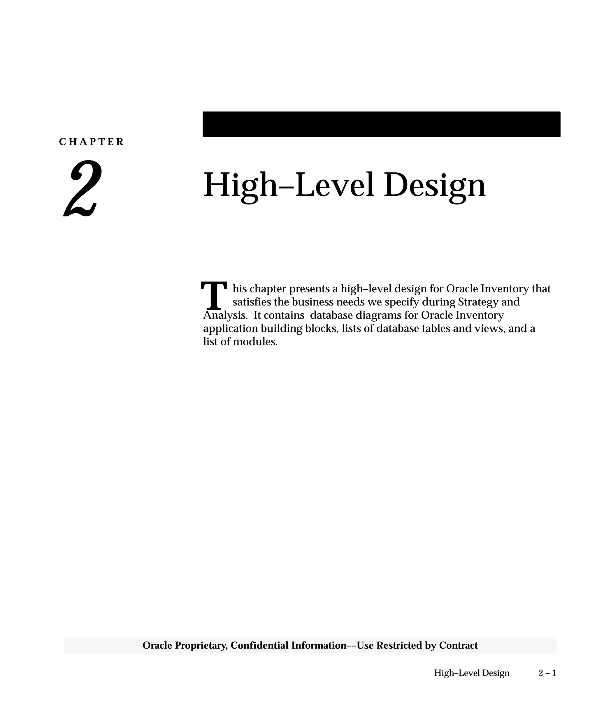 C H A P T E R
2
T
2 – 1High–Level Design
Oracle Proprietary, Confidential Information––Use Restricted by Contract
High–Level Design
his chapter presents a high–level design for Oracle Inventory that
satisfies the business needs we specify during Strategy and
Analysis. It contains database diagrams for Oracle Inventory
application building blocks, lists of database tables and views, and a
list of modules.
 