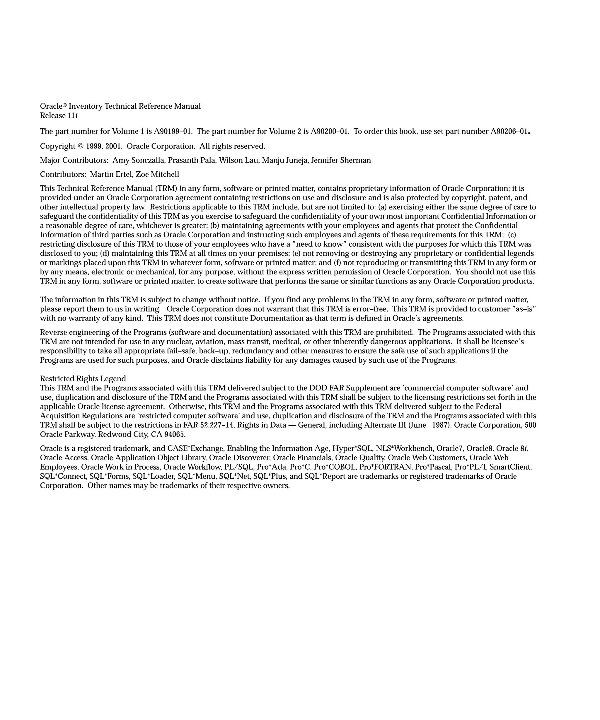 Oracler Inventory Technical Reference Manual
Release 11i
The part number for Volume 1 is A90199–01. The part number for Volume 2 is A90200–01. To order this book, use set part number A90206–01.
Copyright E 1999, 2001. Oracle Corporation. All rights reserved.
Major Contributors: Amy Sonczalla, Prasanth Pala, Wilson Lau, Manju Juneja, Jennifer Sherman
Contributors: Martin Ertel, Zoe Mitchell
This Technical Reference Manual (TRM) in any form, software or printed matter, contains proprietary information of Oracle Corporation; it is
provided under an Oracle Corporation agreement containing restrictions on use and disclosure and is also protected by copyright, patent, and
other intellectual property law. Restrictions applicable to this TRM include, but are not limited to: (a) exercising either the same degree of care to
safeguard the confidentiality of this TRM as you exercise to safeguard the confidentiality of your own most important Confidential Information or
a reasonable degree of care, whichever is greater; (b) maintaining agreements with your employees and agents that protect the Confidential
Information of third parties such as Oracle Corporation and instructing such employees and agents of these requirements for this TRM; (c)
restricting disclosure of this TRM to those of your employees who have a ”need to know” consistent with the purposes for which this TRM was
disclosed to you; (d) maintaining this TRM at all times on your premises; (e) not removing or destroying any proprietary or confidential legends
or markings placed upon this TRM in whatever form, software or printed matter; and (f) not reproducing or transmitting this TRM in any form or
by any means, electronic or mechanical, for any purpose, without the express written permission of Oracle Corporation. You should not use this
TRM in any form, software or printed matter, to create software that performs the same or similar functions as any Oracle Corporation products.
The information in this TRM is subject to change without notice. If you find any problems in the TRM in any form, software or printed matter,
please report them to us in writing. Oracle Corporation does not warrant that this TRM is error–free. This TRM is provided to customer ”as–is”
with no warranty of any kind. This TRM does not constitute Documentation as that term is defined in Oracle’s agreements.
Reverse engineering of the Programs (software and documentation) associated with this TRM are prohibited. The Programs associated with this
TRM are not intended for use in any nuclear, aviation, mass transit, medical, or other inherently dangerous applications. It shall be licensee’s
responsibility to take all appropriate fail–safe, back–up, redundancy and other measures to ensure the safe use of such applications if the
Programs are used for such purposes, and Oracle disclaims liability for any damages caused by such use of the Programs.
Restricted Rights Legend
This TRM and the Programs associated with this TRM delivered subject to the DOD FAR Supplement are ’commercial computer software’ and
use, duplication and disclosure of the TRM and the Programs associated with this TRM shall be subject to the licensing restrictions set forth in the
applicable Oracle license agreement. Otherwise, this TRM and the Programs associated with this TRM delivered subject to the Federal
Acquisition Regulations are ’restricted computer software’ and use, duplication and disclosure of the TRM and the Programs associated with this
TRM shall be subject to the restrictions in FAR 52.227–14, Rights in Data –– General, including Alternate III (June 1987). Oracle Corporation, 500
Oracle Parkway, Redwood City, CA 94065.
Oracle is a registered trademark, and CASE*Exchange, Enabling the Information Age, Hyper*SQL, NLS*Workbench, Oracle7, Oracle8, Oracle 8i,
Oracle Access, Oracle Application Object Library, Oracle Discoverer, Oracle Financials, Oracle Quality, Oracle Web Customers, Oracle Web
Employees, Oracle Work in Process, Oracle Workflow, PL/SQL, Pro*Ada, Pro*C, Pro*COBOL, Pro*FORTRAN, Pro*Pascal, Pro*PL/I, SmartClient,
SQL*Connect, SQL*Forms, SQL*Loader, SQL*Menu, SQL*Net, SQL*Plus, and SQL*Report are trademarks or registered trademarks of Oracle
Corporation. Other names may be trademarks of their respective owners.
 