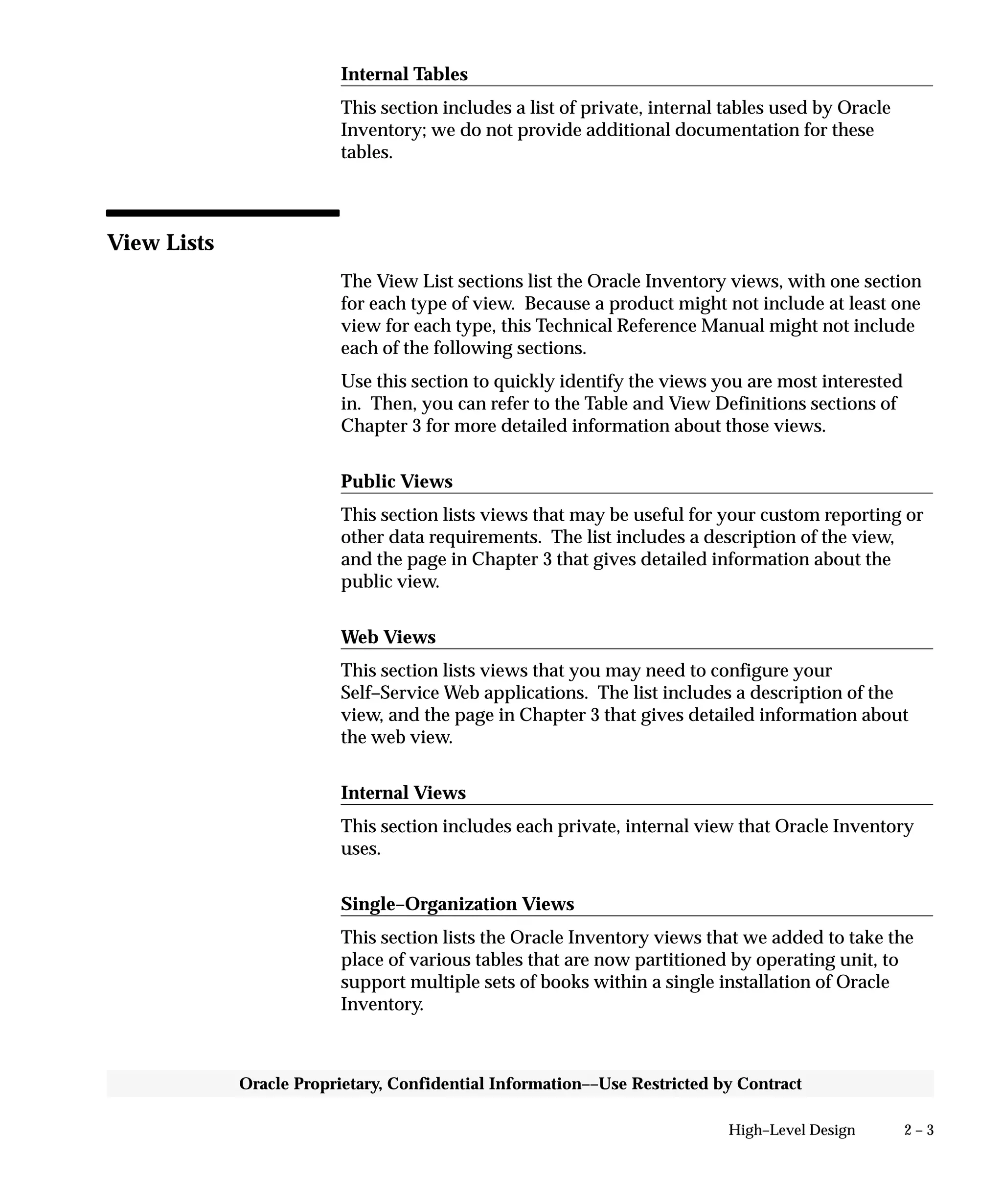 2 – 3High–Level Design
Oracle Proprietary, Confidential Information––Use Restricted by Contract
Internal Tables
This section includes a list of private, internal tables used by Oracle
Inventory; we do not provide additional documentation for these
tables.
View Lists
The View List sections list the Oracle Inventory views, with one section
for each type of view. Because a product might not include at least one
view for each type, this Technical Reference Manual might not include
each of the following sections.
Use this section to quickly identify the views you are most interested
in. Then, you can refer to the Table and View Definitions sections of
Chapter 3 for more detailed information about those views.
Public Views
This section lists views that may be useful for your custom reporting or
other data requirements. The list includes a description of the view,
and the page in Chapter 3 that gives detailed information about the
public view.
Web Views
This section lists views that you may need to configure your
Self–Service Web applications. The list includes a description of the
view, and the page in Chapter 3 that gives detailed information about
the web view.
Internal Views
This section includes each private, internal view that Oracle Inventory
uses.
Single–Organization Views
This section lists the Oracle Inventory views that we added to take the
place of various tables that are now partitioned by operating unit, to
support multiple sets of books within a single installation of Oracle
Inventory.
 