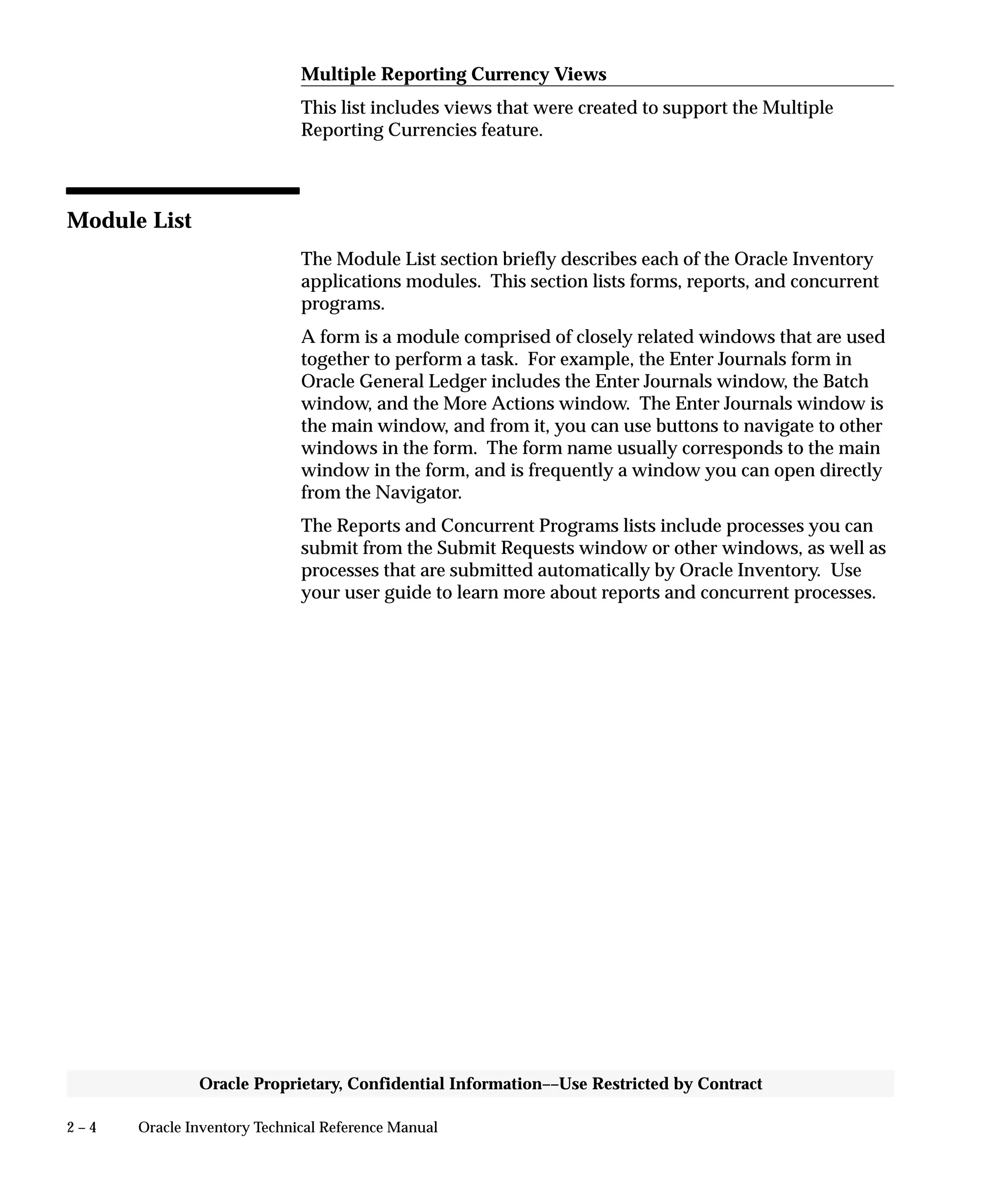 2 – 4 Oracle Inventory Technical Reference Manual
Oracle Proprietary, Confidential Information––Use Restricted by Contract
Multiple Reporting Currency Views
This list includes views that were created to support the Multiple
Reporting Currencies feature.
Module List
The Module List section briefly describes each of the Oracle Inventory
applications modules. This section lists forms, reports, and concurrent
programs.
A form is a module comprised of closely related windows that are used
together to perform a task. For example, the Enter Journals form in
Oracle General Ledger includes the Enter Journals window, the Batch
window, and the More Actions window. The Enter Journals window is
the main window, and from it, you can use buttons to navigate to other
windows in the form. The form name usually corresponds to the main
window in the form, and is frequently a window you can open directly
from the Navigator.
The Reports and Concurrent Programs lists include processes you can
submit from the Submit Requests window or other windows, as well as
processes that are submitted automatically by Oracle Inventory. Use
your user guide to learn more about reports and concurrent processes.
 