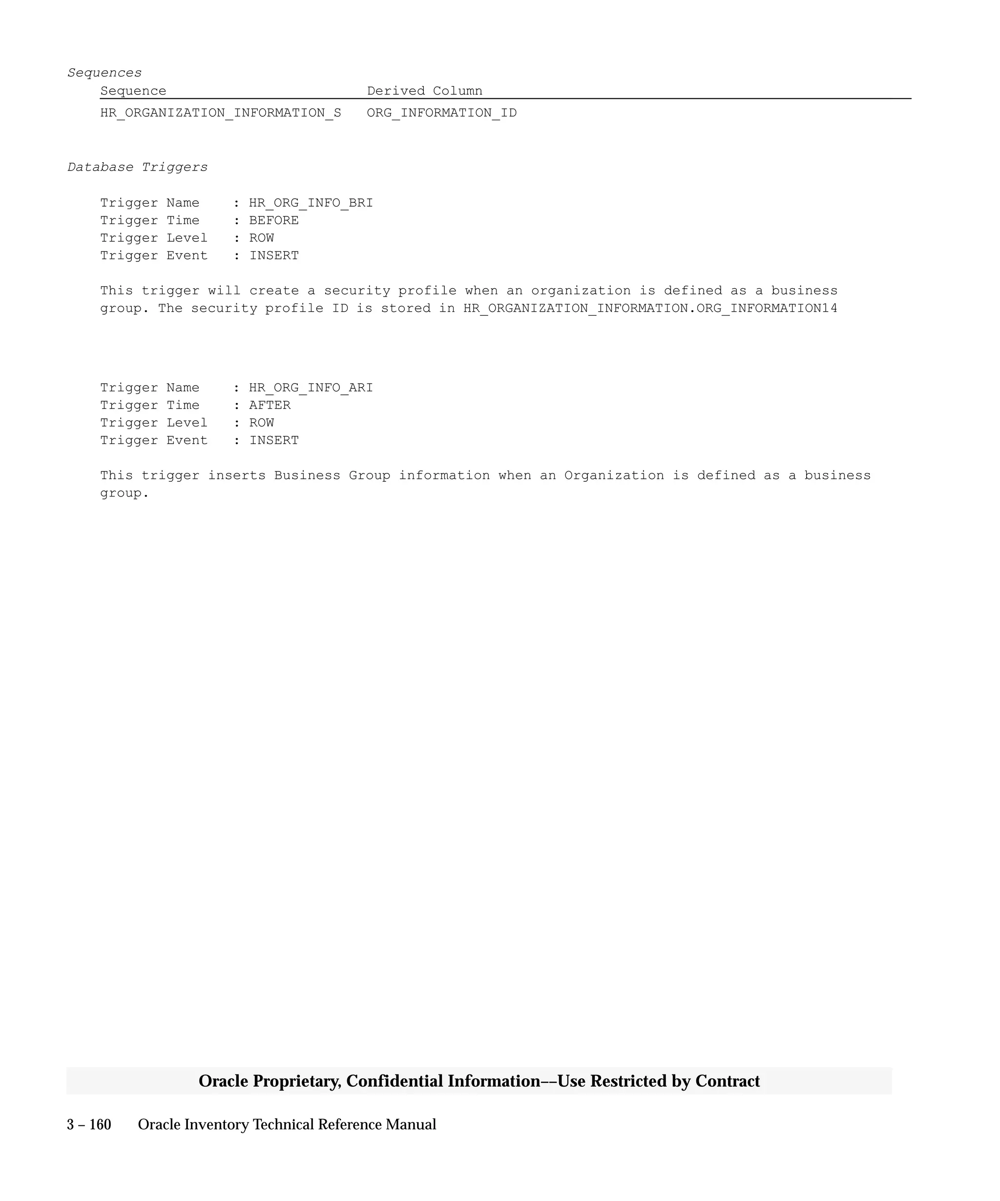 3 – 160 Oracle Inventory Technical Reference Manual
Oracle Proprietary, Confidential Information––Use Restricted by Contract
Sequences
Sequence Derived Column
HR_ORGANIZATION_INFORMATION_S ORG_INFORMATION_ID
Database Triggers
Trigger Name : HR_ORG_INFO_BRI
Trigger Time : BEFORE
Trigger Level : ROW
Trigger Event : INSERT
This trigger will create a security profile when an organization is defined as a business
group. The security profile ID is stored in HR_ORGANIZATION_INFORMATION.ORG_INFORMATION14
Trigger Name : HR_ORG_INFO_ARI
Trigger Time : AFTER
Trigger Level : ROW
Trigger Event : INSERT
This trigger inserts Business Group information when an Organization is defined as a business
group.
 