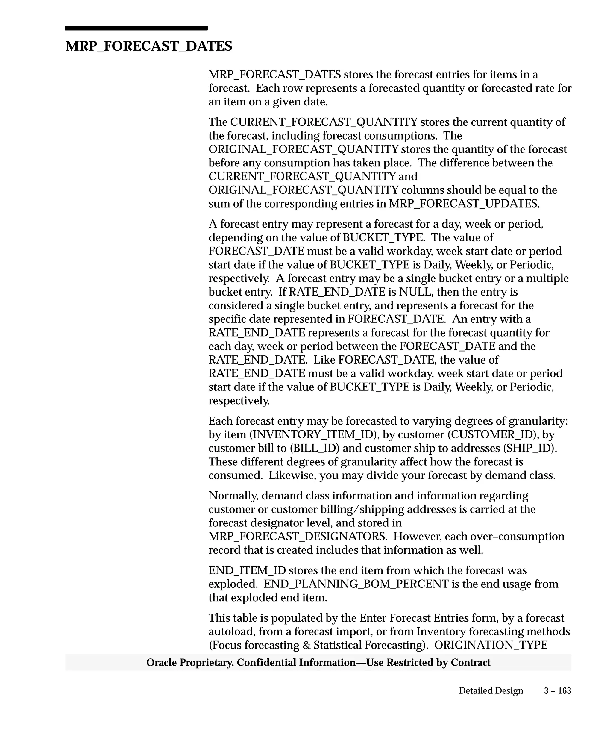 3 – 163Detailed Design
Oracle Proprietary, Confidential Information––Use Restricted by Contract
MRP_FORECAST_DATES
MRP_FORECAST_DATES stores the forecast entries for items in a
forecast. Each row represents a forecasted quantity or forecasted rate for
an item on a given date.
The CURRENT_FORECAST_QUANTITY stores the current quantity of
the forecast, including forecast consumptions. The
ORIGINAL_FORECAST_QUANTITY stores the quantity of the forecast
before any consumption has taken place. The difference between the
CURRENT_FORECAST_QUANTITY and
ORIGINAL_FORECAST_QUANTITY columns should be equal to the
sum of the corresponding entries in MRP_FORECAST_UPDATES.
A forecast entry may represent a forecast for a day, week or period,
depending on the value of BUCKET_TYPE. The value of
FORECAST_DATE must be a valid workday, week start date or period
start date if the value of BUCKET_TYPE is Daily, Weekly, or Periodic,
respectively. A forecast entry may be a single bucket entry or a multiple
bucket entry. If RATE_END_DATE is NULL, then the entry is
considered a single bucket entry, and represents a forecast for the
specific date represented in FORECAST_DATE. An entry with a
RATE_END_DATE represents a forecast for the forecast quantity for
each day, week or period between the FORECAST_DATE and the
RATE_END_DATE. Like FORECAST_DATE, the value of
RATE_END_DATE must be a valid workday, week start date or period
start date if the value of BUCKET_TYPE is Daily, Weekly, or Periodic,
respectively.
Each forecast entry may be forecasted to varying degrees of granularity:
by item (INVENTORY_ITEM_ID), by customer (CUSTOMER_ID), by
customer bill to (BILL_ID) and customer ship to addresses (SHIP_ID).
These different degrees of granularity affect how the forecast is
consumed. Likewise, you may divide your forecast by demand class.
Normally, demand class information and information regarding
customer or customer billing/shipping addresses is carried at the
forecast designator level, and stored in
MRP_FORECAST_DESIGNATORS. However, each over–consumption
record that is created includes that information as well.
END_ITEM_ID stores the end item from which the forecast was
exploded. END_PLANNING_BOM_PERCENT is the end usage from
that exploded end item.
This table is populated by the Enter Forecast Entries form, by a forecast
autoload, from a forecast import, or from Inventory forecasting methods
(Focus forecasting  Statistical Forecasting). ORIGINATION_TYPE
 