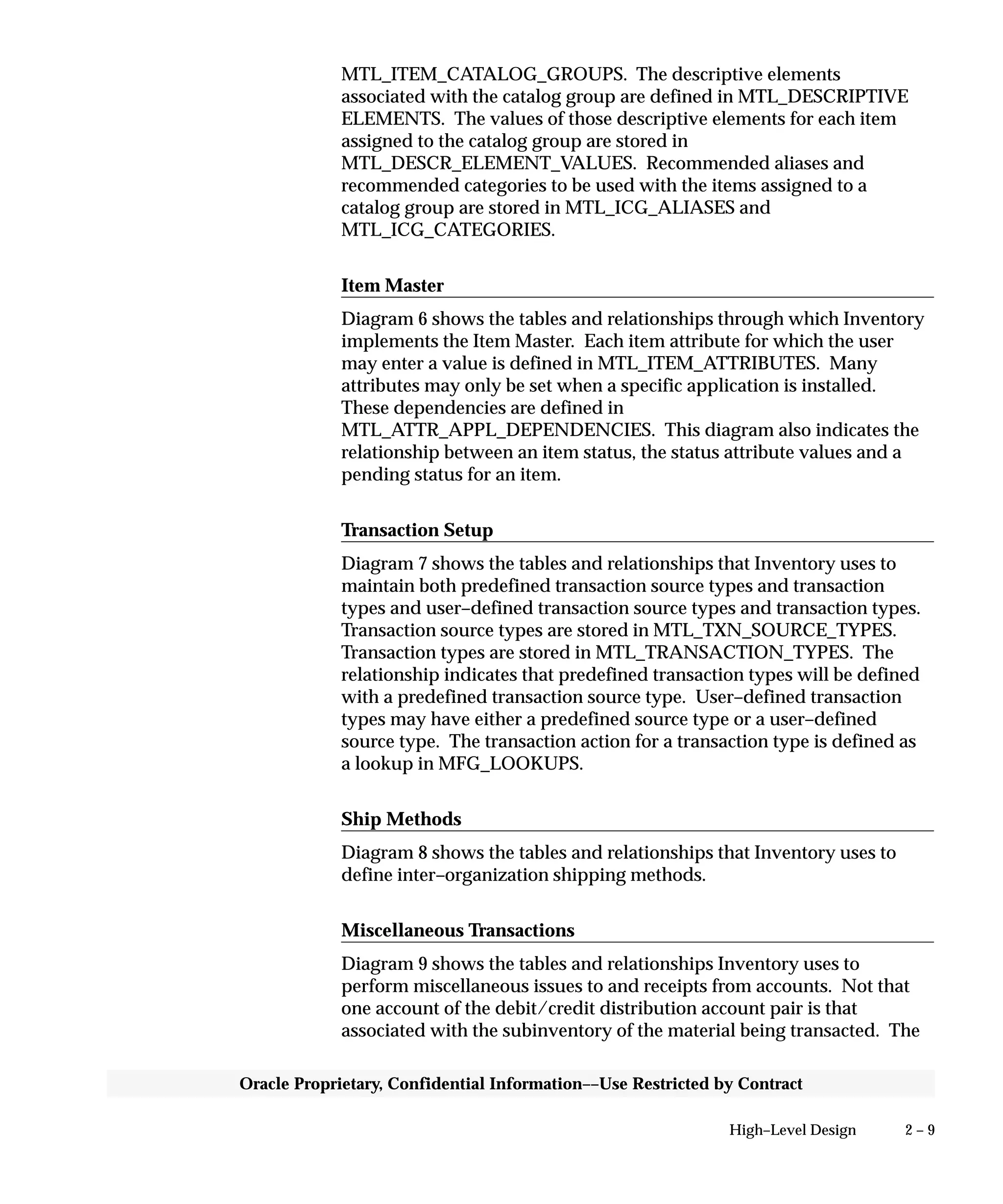 2 – 9High–Level Design
Oracle Proprietary, Confidential Information––Use Restricted by Contract
MTL_ITEM_CATALOG_GROUPS. The descriptive elements
associated with the catalog group are defined in MTL_DESCRIPTIVE
ELEMENTS. The values of those descriptive elements for each item
assigned to the catalog group are stored in
MTL_DESCR_ELEMENT_VALUES. Recommended aliases and
recommended categories to be used with the items assigned to a
catalog group are stored in MTL_ICG_ALIASES and
MTL_ICG_CATEGORIES.
Item Master
Diagram 6 shows the tables and relationships through which Inventory
implements the Item Master. Each item attribute for which the user
may enter a value is defined in MTL_ITEM_ATTRIBUTES. Many
attributes may only be set when a specific application is installed.
These dependencies are defined in
MTL_ATTR_APPL_DEPENDENCIES. This diagram also indicates the
relationship between an item status, the status attribute values and a
pending status for an item.
Transaction Setup
Diagram 7 shows the tables and relationships that Inventory uses to
maintain both predefined transaction source types and transaction
types and user–defined transaction source types and transaction types.
Transaction source types are stored in MTL_TXN_SOURCE_TYPES.
Transaction types are stored in MTL_TRANSACTION_TYPES. The
relationship indicates that predefined transaction types will be defined
with a predefined transaction source type. User–defined transaction
types may have either a predefined source type or a user–defined
source type. The transaction action for a transaction type is defined as
a lookup in MFG_LOOKUPS.
Ship Methods
Diagram 8 shows the tables and relationships that Inventory uses to
define inter–organization shipping methods.
Miscellaneous Transactions
Diagram 9 shows the tables and relationships Inventory uses to
perform miscellaneous issues to and receipts from accounts. Not that
one account of the debit/credit distribution account pair is that
associated with the subinventory of the material being transacted. The
 