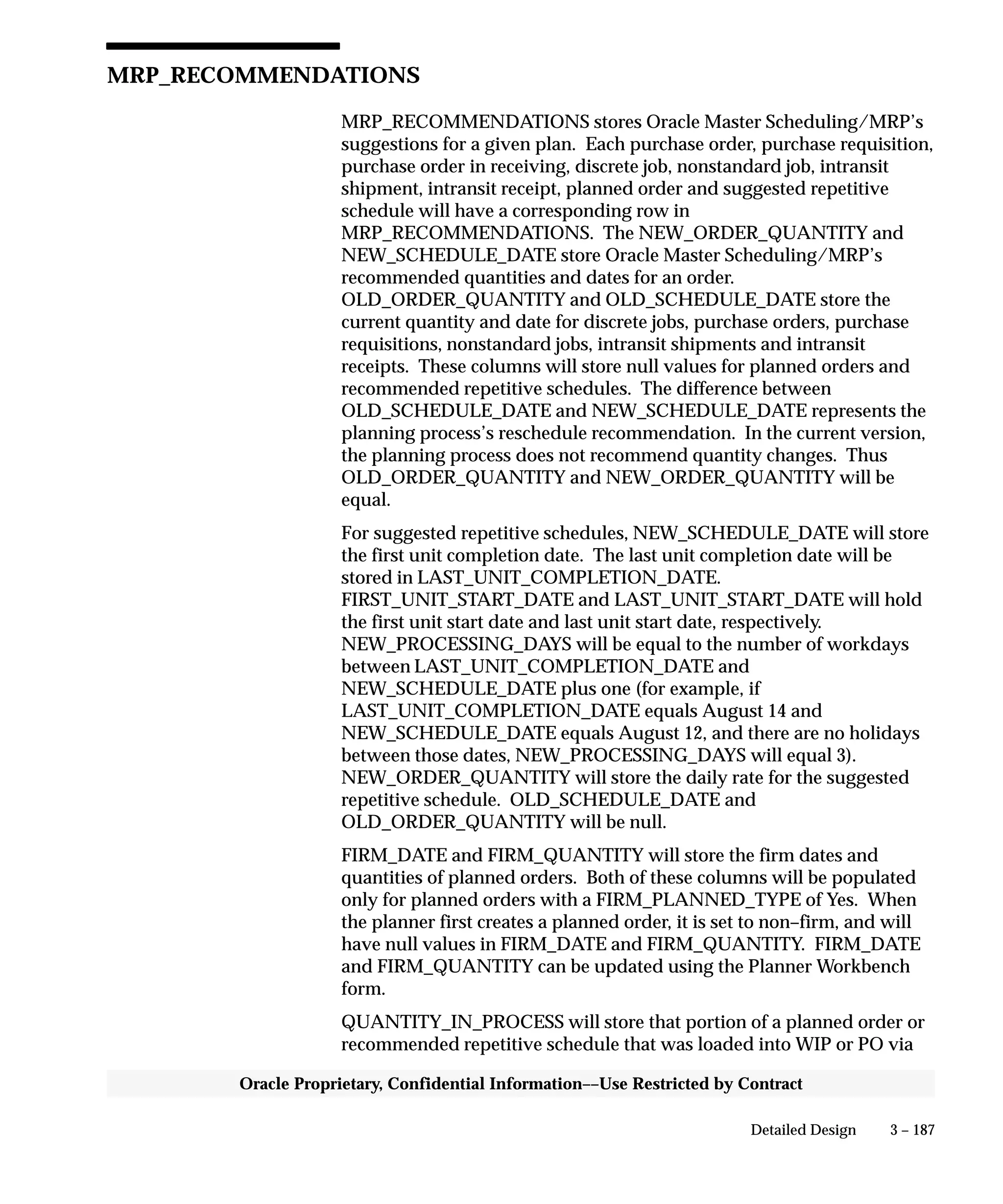 3 – 187Detailed Design
Oracle Proprietary, Confidential Information––Use Restricted by Contract
MRP_RECOMMENDATIONS
MRP_RECOMMENDATIONS stores Oracle Master Scheduling/MRP’s
suggestions for a given plan. Each purchase order, purchase requisition,
purchase order in receiving, discrete job, nonstandard job, intransit
shipment, intransit receipt, planned order and suggested repetitive
schedule will have a corresponding row in
MRP_RECOMMENDATIONS. The NEW_ORDER_QUANTITY and
NEW_SCHEDULE_DATE store Oracle Master Scheduling/MRP’s
recommended quantities and dates for an order.
OLD_ORDER_QUANTITY and OLD_SCHEDULE_DATE store the
current quantity and date for discrete jobs, purchase orders, purchase
requisitions, nonstandard jobs, intransit shipments and intransit
receipts. These columns will store null values for planned orders and
recommended repetitive schedules. The difference between
OLD_SCHEDULE_DATE and NEW_SCHEDULE_DATE represents the
planning process’s reschedule recommendation. In the current version,
the planning process does not recommend quantity changes. Thus
OLD_ORDER_QUANTITY and NEW_ORDER_QUANTITY will be
equal.
For suggested repetitive schedules, NEW_SCHEDULE_DATE will store
the first unit completion date. The last unit completion date will be
stored in LAST_UNIT_COMPLETION_DATE.
FIRST_UNIT_START_DATE and LAST_UNIT_START_DATE will hold
the first unit start date and last unit start date, respectively.
NEW_PROCESSING_DAYS will be equal to the number of workdays
between LAST_UNIT_COMPLETION_DATE and
NEW_SCHEDULE_DATE plus one (for example, if
LAST_UNIT_COMPLETION_DATE equals August 14 and
NEW_SCHEDULE_DATE equals August 12, and there are no holidays
between those dates, NEW_PROCESSING_DAYS will equal 3).
NEW_ORDER_QUANTITY will store the daily rate for the suggested
repetitive schedule. OLD_SCHEDULE_DATE and
OLD_ORDER_QUANTITY will be null.
FIRM_DATE and FIRM_QUANTITY will store the firm dates and
quantities of planned orders. Both of these columns will be populated
only for planned orders with a FIRM_PLANNED_TYPE of Yes. When
the planner first creates a planned order, it is set to non–firm, and will
have null values in FIRM_DATE and FIRM_QUANTITY. FIRM_DATE
and FIRM_QUANTITY can be updated using the Planner Workbench
form.
QUANTITY_IN_PROCESS will store that portion of a planned order or
recommended repetitive schedule that was loaded into WIP or PO via
 