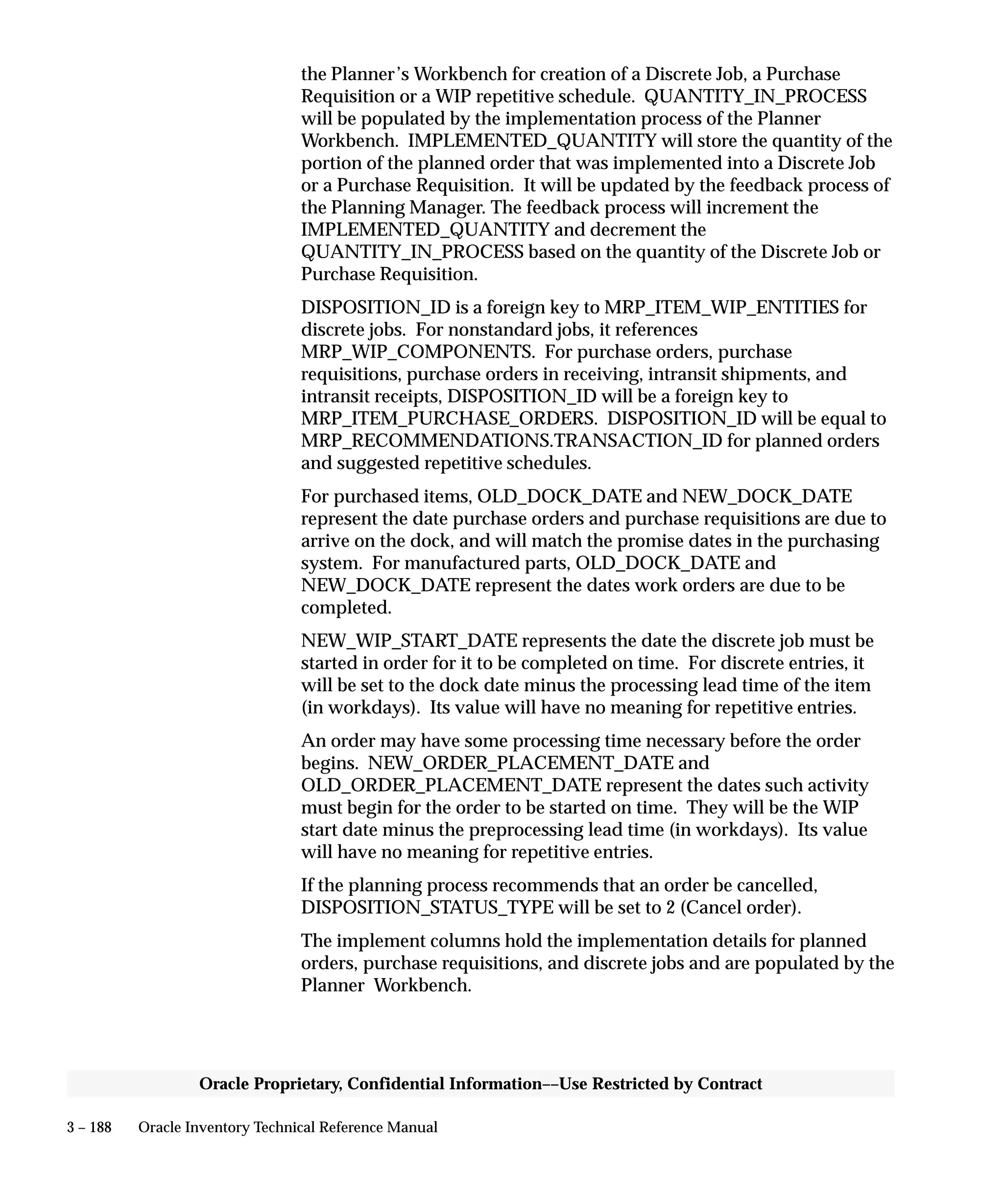 3 – 188 Oracle Inventory Technical Reference Manual
Oracle Proprietary, Confidential Information––Use Restricted by Contract
the Planner’s Workbench for creation of a Discrete Job, a Purchase
Requisition or a WIP repetitive schedule. QUANTITY_IN_PROCESS
will be populated by the implementation process of the Planner
Workbench. IMPLEMENTED_QUANTITY will store the quantity of the
portion of the planned order that was implemented into a Discrete Job
or a Purchase Requisition. It will be updated by the feedback process of
the Planning Manager. The feedback process will increment the
IMPLEMENTED_QUANTITY and decrement the
QUANTITY_IN_PROCESS based on the quantity of the Discrete Job or
Purchase Requisition.
DISPOSITION_ID is a foreign key to MRP_ITEM_WIP_ENTITIES for
discrete jobs. For nonstandard jobs, it references
MRP_WIP_COMPONENTS. For purchase orders, purchase
requisitions, purchase orders in receiving, intransit shipments, and
intransit receipts, DISPOSITION_ID will be a foreign key to
MRP_ITEM_PURCHASE_ORDERS. DISPOSITION_ID will be equal to
MRP_RECOMMENDATIONS.TRANSACTION_ID for planned orders
and suggested repetitive schedules.
For purchased items, OLD_DOCK_DATE and NEW_DOCK_DATE
represent the date purchase orders and purchase requisitions are due to
arrive on the dock, and will match the promise dates in the purchasing
system. For manufactured parts, OLD_DOCK_DATE and
NEW_DOCK_DATE represent the dates work orders are due to be
completed.
NEW_WIP_START_DATE represents the date the discrete job must be
started in order for it to be completed on time. For discrete entries, it
will be set to the dock date minus the processing lead time of the item
(in workdays). Its value will have no meaning for repetitive entries.
An order may have some processing time necessary before the order
begins. NEW_ORDER_PLACEMENT_DATE and
OLD_ORDER_PLACEMENT_DATE represent the dates such activity
must begin for the order to be started on time. They will be the WIP
start date minus the preprocessing lead time (in workdays). Its value
will have no meaning for repetitive entries.
If the planning process recommends that an order be cancelled,
DISPOSITION_STATUS_TYPE will be set to 2 (Cancel order).
The implement columns hold the implementation details for planned
orders, purchase requisitions, and discrete jobs and are populated by the
Planner Workbench.
 