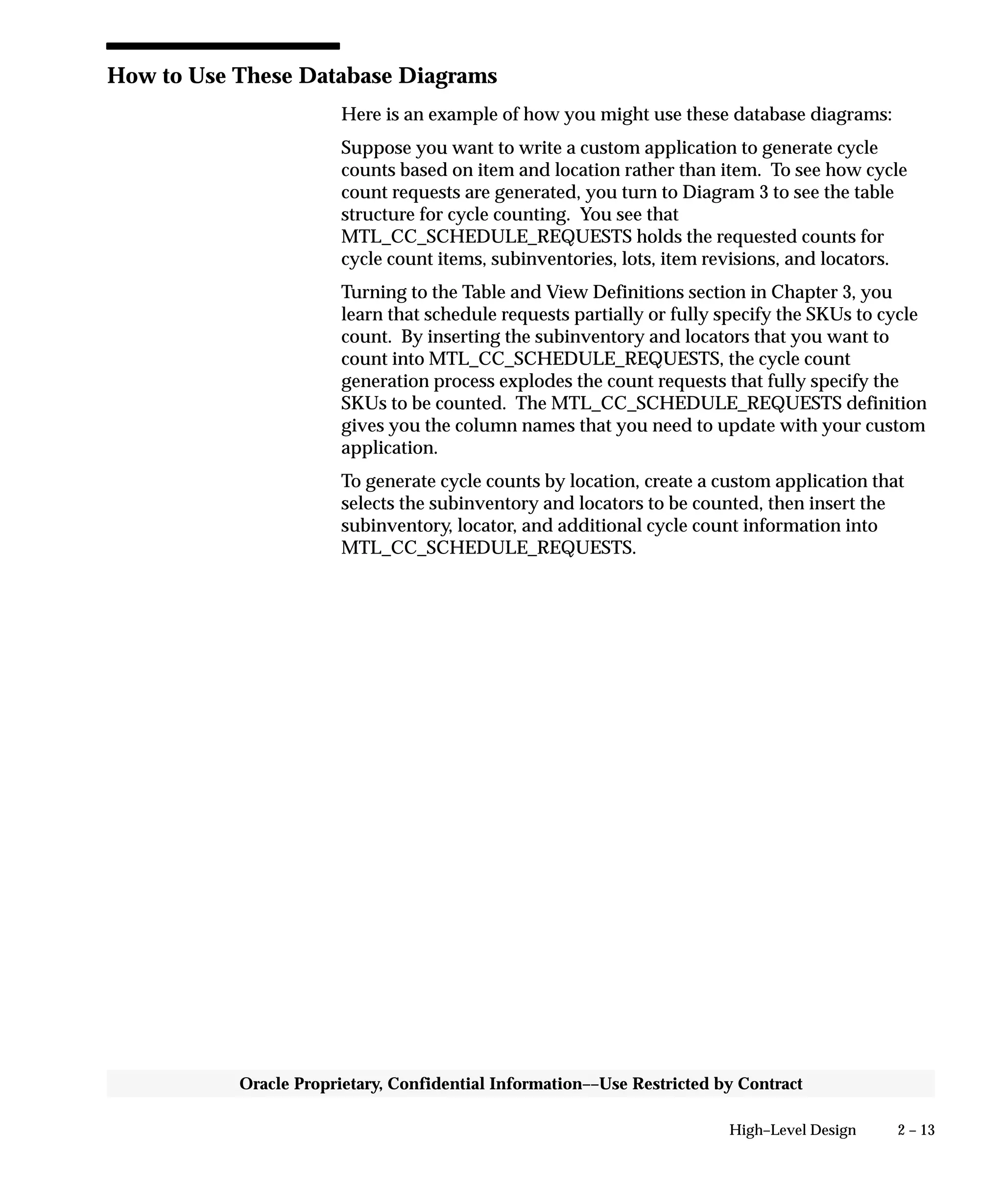 2 – 13High–Level Design
Oracle Proprietary, Confidential Information––Use Restricted by Contract
How to Use These Database Diagrams
Here is an example of how you might use these database diagrams:
Suppose you want to write a custom application to generate cycle
counts based on item and location rather than item. To see how cycle
count requests are generated, you turn to Diagram 3 to see the table
structure for cycle counting. You see that
MTL_CC_SCHEDULE_REQUESTS holds the requested counts for
cycle count items, subinventories, lots, item revisions, and locators.
Turning to the Table and View Definitions section in Chapter 3, you
learn that schedule requests partially or fully specify the SKUs to cycle
count. By inserting the subinventory and locators that you want to
count into MTL_CC_SCHEDULE_REQUESTS, the cycle count
generation process explodes the count requests that fully specify the
SKUs to be counted. The MTL_CC_SCHEDULE_REQUESTS definition
gives you the column names that you need to update with your custom
application.
To generate cycle counts by location, create a custom application that
selects the subinventory and locators to be counted, then insert the
subinventory, locator, and additional cycle count information into
MTL_CC_SCHEDULE_REQUESTS.
 