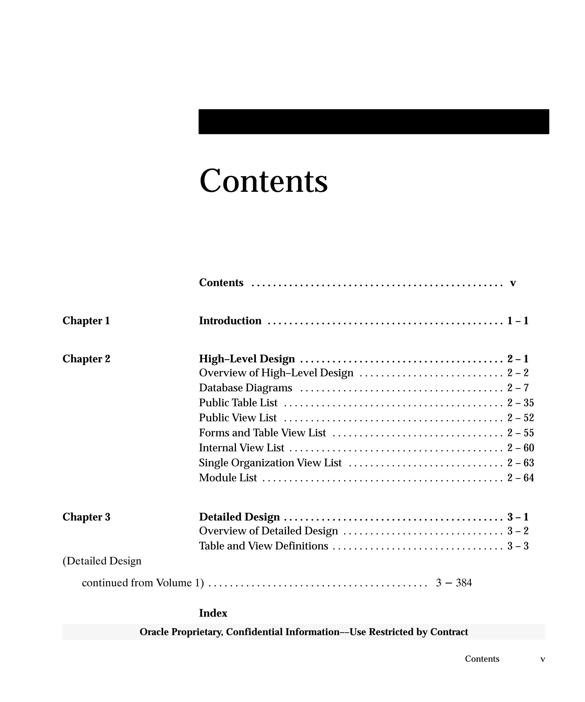 vContents
Oracle Proprietary, Confidential Information––Use Restricted by Contract
Contents
Contents v. . . . . . . . . . . . . . . . . . . . . . . . . . . . . . . . . . . . . . . . . . . . . . .
Chapter 1 Introduction 1 – 1. . . . . . . . . . . . . . . . . . . . . . . . . . . . . . . . . . . . . . . . . . . .
Chapter 2 High–Level Design 2 – 1. . . . . . . . . . . . . . . . . . . . . . . . . . . . . . . . . . . . . .
Overview of High–Level Design 2 – 2. . . . . . . . . . . . . . . . . . . . . . . . . . .
Database Diagrams 2 – 7. . . . . . . . . . . . . . . . . . . . . . . . . . . . . . . . . . . . . .
Public Table List 2 – 35. . . . . . . . . . . . . . . . . . . . . . . . . . . . . . . . . . . . . . . . .
Public View List 2 – 52. . . . . . . . . . . . . . . . . . . . . . . . . . . . . . . . . . . . . . . . .
Forms and Table View List 2 – 55. . . . . . . . . . . . . . . . . . . . . . . . . . . . . . . .
Internal View List 2 – 60. . . . . . . . . . . . . . . . . . . . . . . . . . . . . . . . . . . . . . . .
Single Organization View List 2 – 63. . . . . . . . . . . . . . . . . . . . . . . . . . . . .
Module List 2 – 64. . . . . . . . . . . . . . . . . . . . . . . . . . . . . . . . . . . . . . . . . . . . .
Chapter 3 Detailed Design 3 – 1. . . . . . . . . . . . . . . . . . . . . . . . . . . . . . . . . . . . . . . . .
Overview of Detailed Design 3 – 2. . . . . . . . . . . . . . . . . . . . . . . . . . . . . .
Table and View Definitions 3 – 3. . . . . . . . . . . . . . . . . . . . . . . . . . . . . . . .
(Detailed Design
continued from Volume 1) 3 - 384. . . . . . . . . . . . . . . . . . . . . . . . . . . . . . . . . . . . . . . . .
Index
 