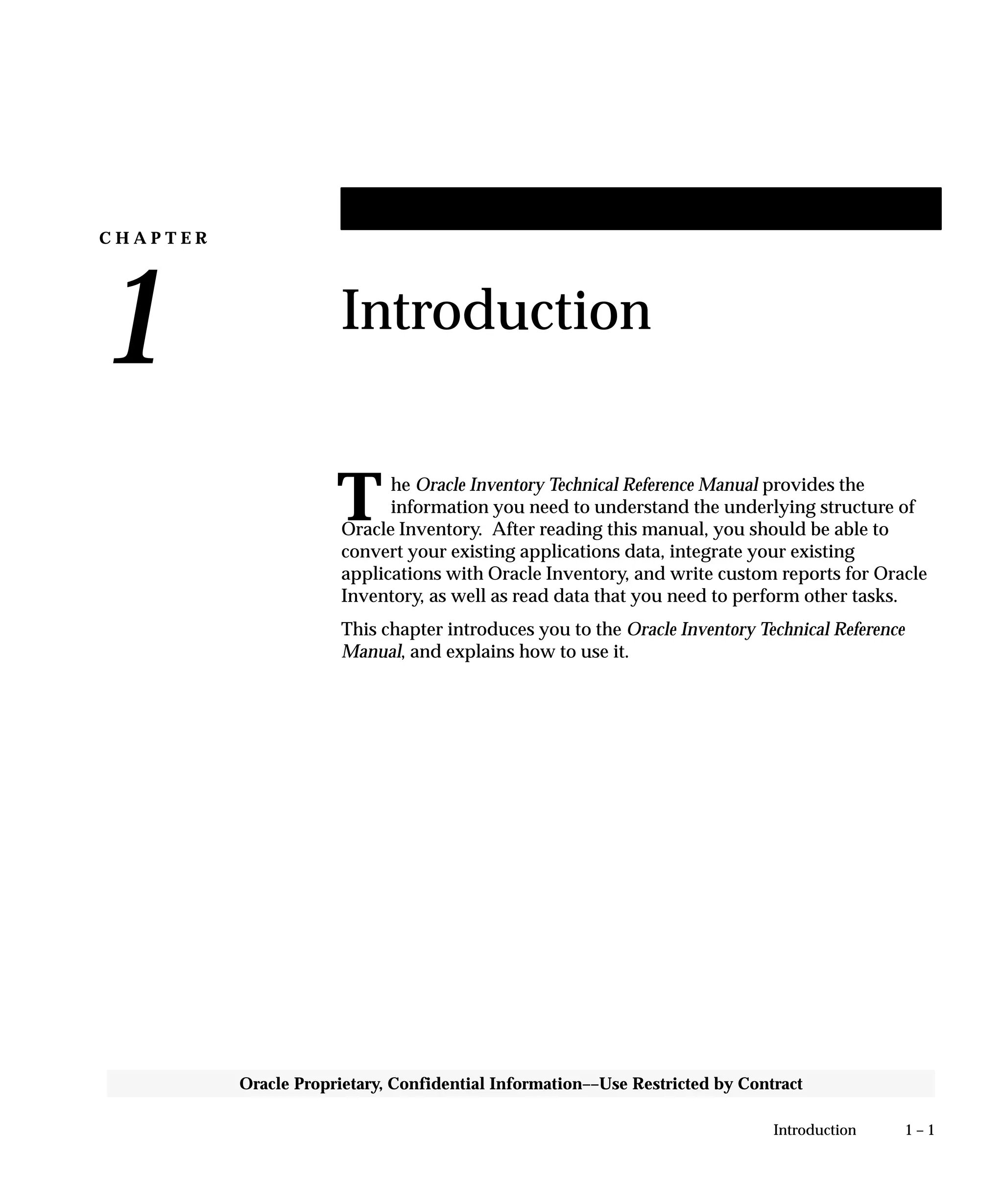 C H A P T E R
1
T
1 – 1Introduction
Oracle Proprietary, Confidential Information––Use Restricted by Contract
Introduction
he Oracle Inventory Technical Reference Manual provides the
information you need to understand the underlying structure of
Oracle Inventory. After reading this manual, you should be able to
convert your existing applications data, integrate your existing
applications with Oracle Inventory, and write custom reports for Oracle
Inventory, as well as read data that you need to perform other tasks.
This chapter introduces you to the Oracle Inventory Technical Reference
Manual, and explains how to use it.
 