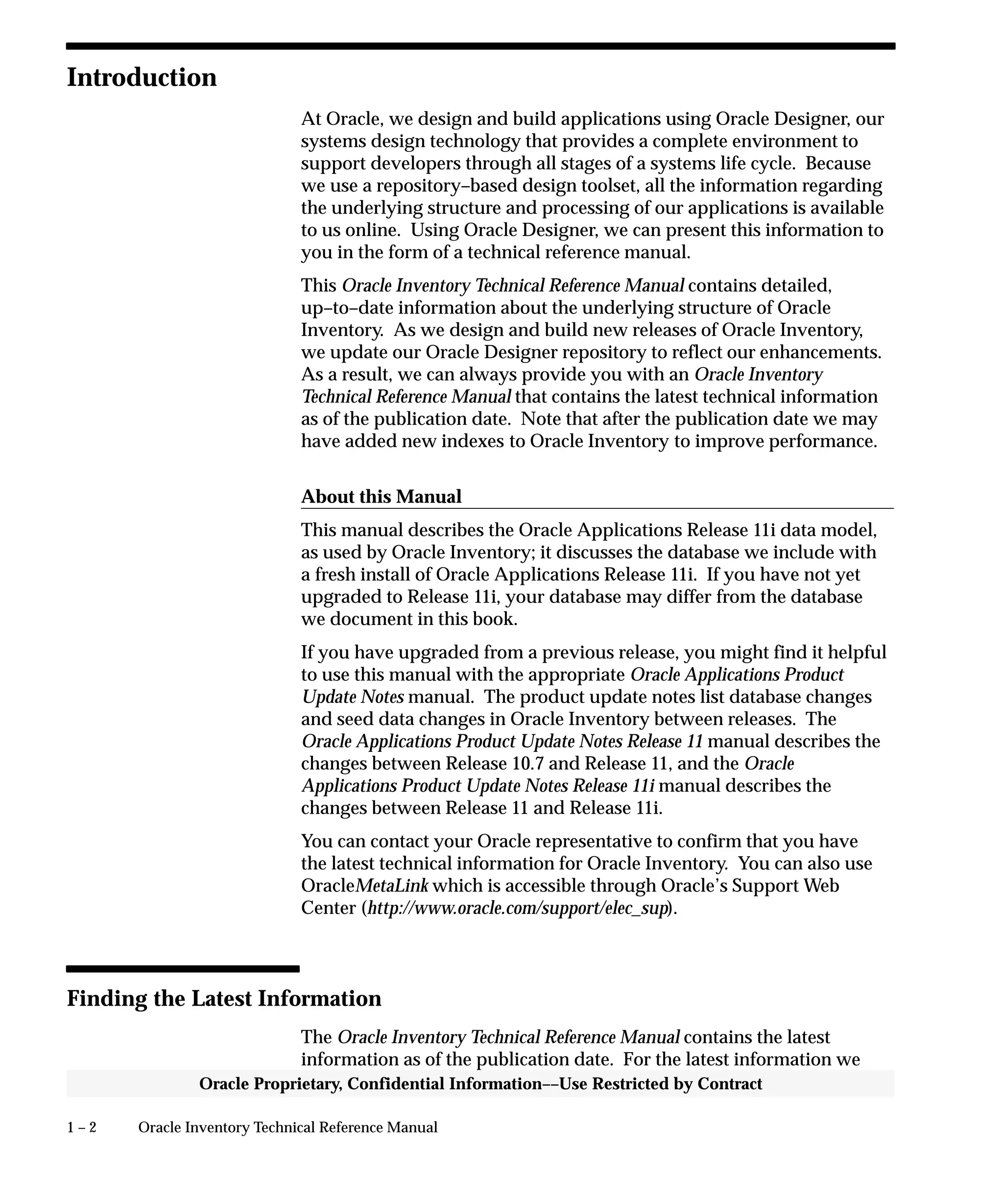 1 – 2 Oracle Inventory Technical Reference Manual
Oracle Proprietary, Confidential Information––Use Restricted by Contract
Introduction
At Oracle, we design and build applications using Oracle Designer, our
systems design technology that provides a complete environment to
support developers through all stages of a systems life cycle. Because
we use a repository–based design toolset, all the information regarding
the underlying structure and processing of our applications is available
to us online. Using Oracle Designer, we can present this information to
you in the form of a technical reference manual.
This Oracle Inventory Technical Reference Manual contains detailed,
up–to–date information about the underlying structure of Oracle
Inventory. As we design and build new releases of Oracle Inventory,
we update our Oracle Designer repository to reflect our enhancements.
As a result, we can always provide you with an Oracle Inventory
Technical Reference Manual that contains the latest technical information
as of the publication date. Note that after the publication date we may
have added new indexes to Oracle Inventory to improve performance.
About this Manual
This manual describes the Oracle Applications Release 11i data model,
as used by Oracle Inventory; it discusses the database we include with
a fresh install of Oracle Applications Release 11i. If you have not yet
upgraded to Release 11i, your database may differ from the database
we document in this book.
If you have upgraded from a previous release, you might find it helpful
to use this manual with the appropriate Oracle Applications Product
Update Notes manual. The product update notes list database changes
and seed data changes in Oracle Inventory between releases. The
Oracle Applications Product Update Notes Release 11 manual describes the
changes between Release 10.7 and Release 11, and the Oracle
Applications Product Update Notes Release 11i manual describes the
changes between Release 11 and Release 11i.
You can contact your Oracle representative to confirm that you have
the latest technical information for Oracle Inventory. You can also use
OracleMetaLink which is accessible through Oracle’s Support Web
Center (http://www.oracle.com/support/elec_sup).
Finding the Latest Information
The Oracle Inventory Technical Reference Manual contains the latest
information as of the publication date. For the latest information we
 