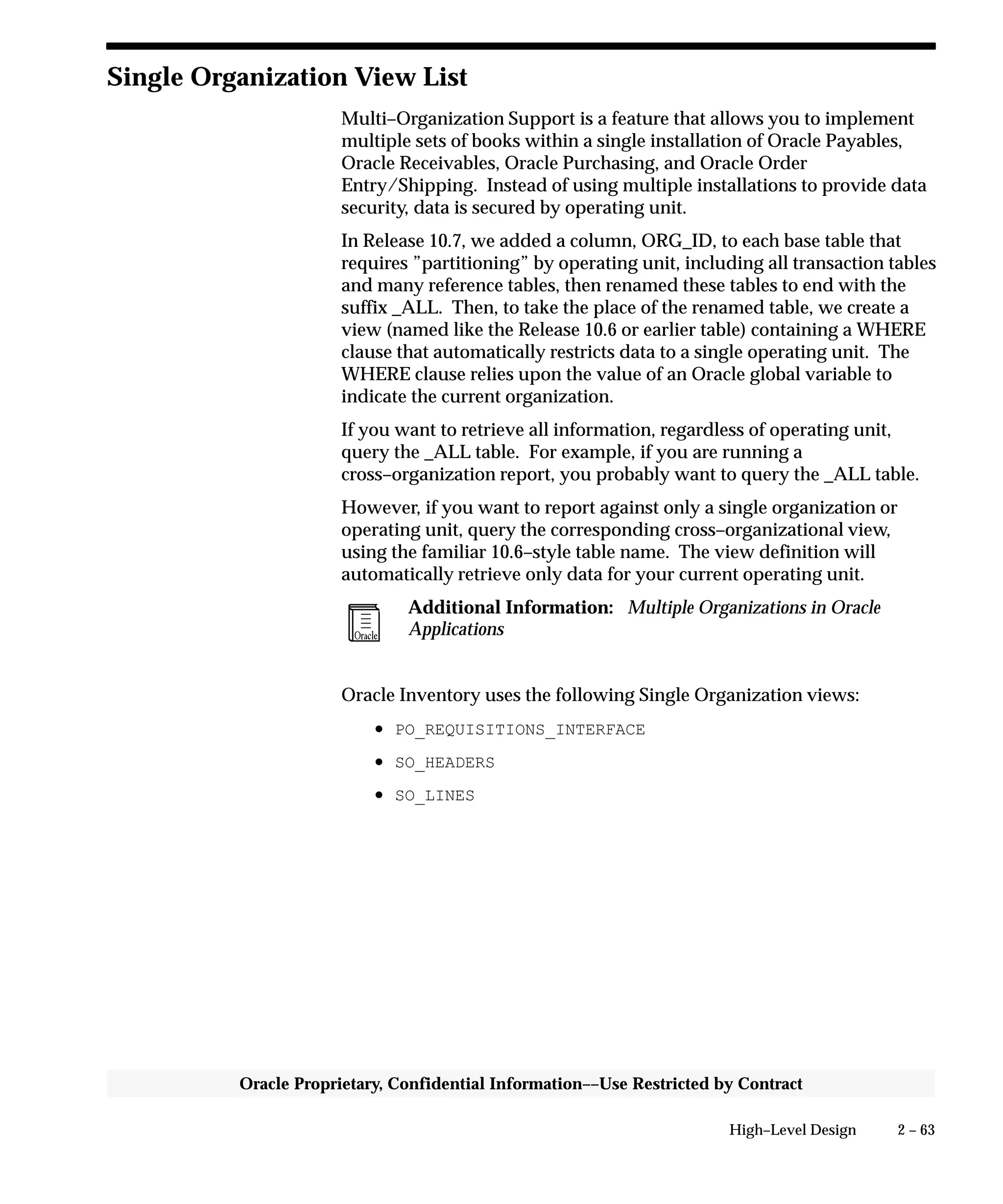 2 – 63High–Level Design
Oracle Proprietary, Confidential Information––Use Restricted by Contract
Single Organization View List
Multi–Organization Support is a feature that allows you to implement
multiple sets of books within a single installation of Oracle Payables,
Oracle Receivables, Oracle Purchasing, and Oracle Order
Entry/Shipping. Instead of using multiple installations to provide data
security, data is secured by operating unit.
In Release 10.7, we added a column, ORG_ID, to each base table that
requires ”partitioning” by operating unit, including all transaction tables
and many reference tables, then renamed these tables to end with the
suffix _ALL. Then, to take the place of the renamed table, we create a
view (named like the Release 10.6 or earlier table) containing a WHERE
clause that automatically restricts data to a single operating unit. The
WHERE clause relies upon the value of an Oracle global variable to
indicate the current organization.
If you want to retrieve all information, regardless of operating unit,
query the _ALL table. For example, if you are running a
cross–organization report, you probably want to query the _ALL table.
However, if you want to report against only a single organization or
operating unit, query the corresponding cross–organizational view,
using the familiar 10.6–style table name. The view definition will
automatically retrieve only data for your current operating unit.
Additional Information: Multiple Organizations in Oracle
Applications
Oracle Inventory uses the following Single Organization views:
• PO_REQUISITIONS_INTERFACE
• SO_HEADERS
• SO_LINES
 