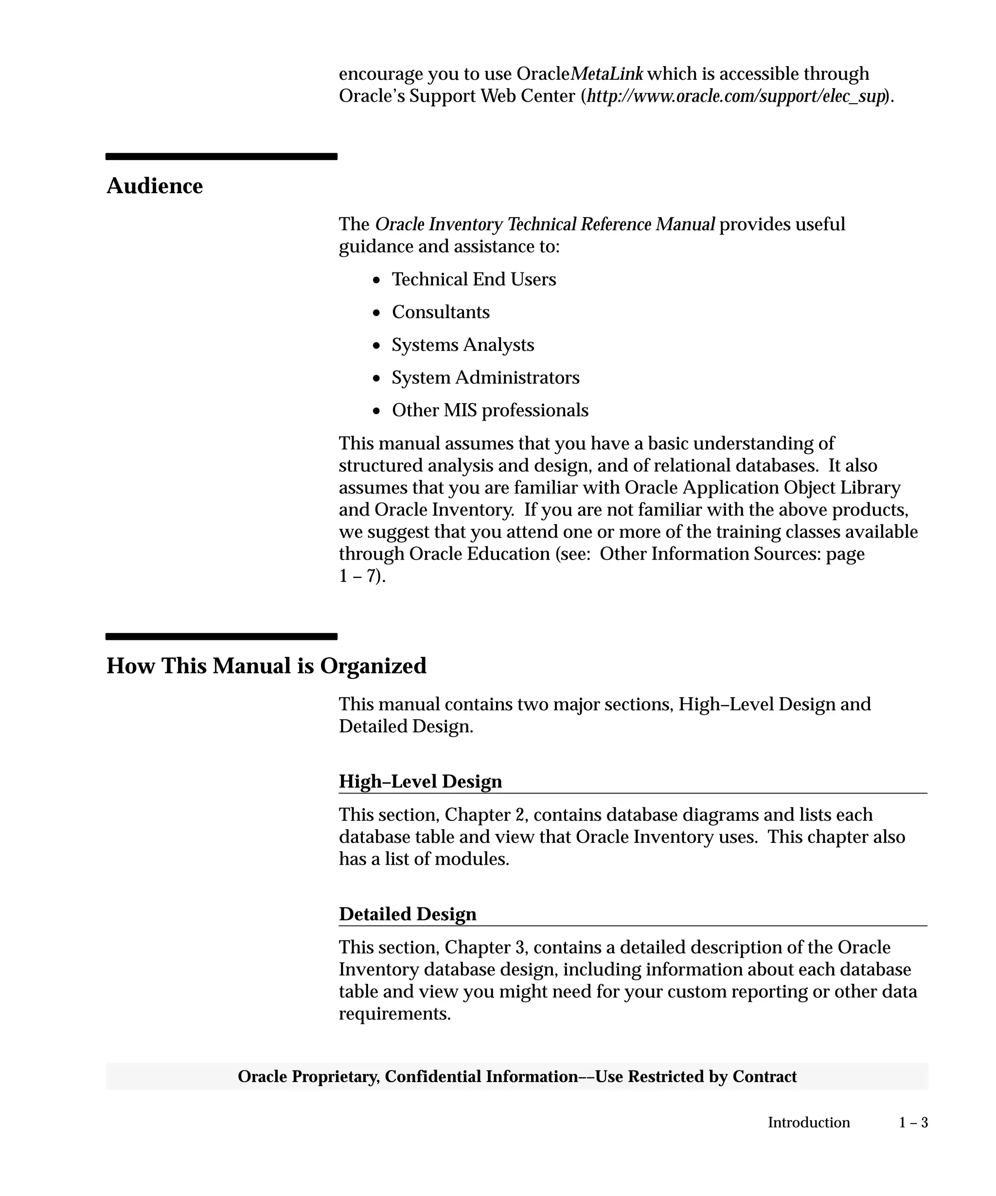 1 – 3Introduction
Oracle Proprietary, Confidential Information––Use Restricted by Contract
encourage you to use OracleMetaLink which is accessible through
Oracle’s Support Web Center (http://www.oracle.com/support/elec_sup).
Audience
The Oracle Inventory Technical Reference Manual provides useful
guidance and assistance to:
• Technical End Users
• Consultants
• Systems Analysts
• System Administrators
• Other MIS professionals
This manual assumes that you have a basic understanding of
structured analysis and design, and of relational databases. It also
assumes that you are familiar with Oracle Application Object Library
and Oracle Inventory. If you are not familiar with the above products,
we suggest that you attend one or more of the training classes available
through Oracle Education (see: Other Information Sources: page
1 – 7).
How This Manual is Organized
This manual contains two major sections, High–Level Design and
Detailed Design.
High–Level Design
This section, Chapter 2, contains database diagrams and lists each
database table and view that Oracle Inventory uses. This chapter also
has a list of modules.
Detailed Design
This section, Chapter 3, contains a detailed description of the Oracle
Inventory database design, including information about each database
table and view you might need for your custom reporting or other data
requirements.
 