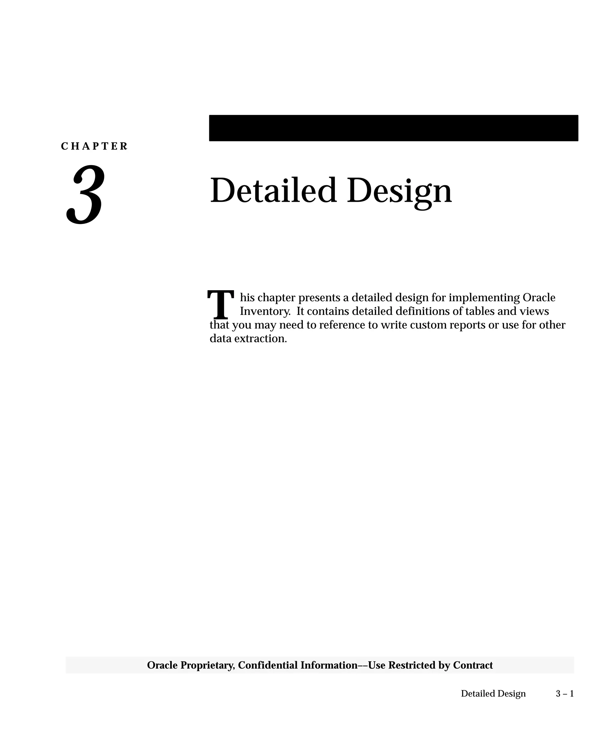 C H A P T E R
3
T
3 – 1Detailed Design
Oracle Proprietary, Confidential Information––Use Restricted by Contract
Detailed Design
his chapter presents a detailed design for implementing Oracle
Inventory. It contains detailed definitions of tables and views
that you may need to reference to write custom reports or use for other
data extraction.
 