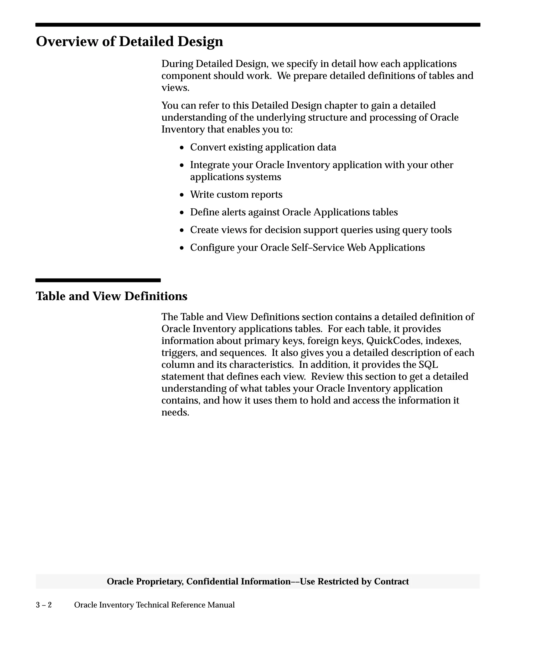 3 – 2 Oracle Inventory Technical Reference Manual
Oracle Proprietary, Confidential Information––Use Restricted by Contract
Overview of Detailed Design
During Detailed Design, we specify in detail how each applications
component should work. We prepare detailed definitions of tables and
views.
You can refer to this Detailed Design chapter to gain a detailed
understanding of the underlying structure and processing of Oracle
Inventory that enables you to:
• Convert existing application data
• Integrate your Oracle Inventory application with your other
applications systems
• Write custom reports
• Define alerts against Oracle Applications tables
• Create views for decision support queries using query tools
• Configure your Oracle Self–Service Web Applications
Table and View Definitions
The Table and View Definitions section contains a detailed definition of
Oracle Inventory applications tables. For each table, it provides
information about primary keys, foreign keys, QuickCodes, indexes,
triggers, and sequences. It also gives you a detailed description of each
column and its characteristics. In addition, it provides the SQL
statement that defines each view. Review this section to get a detailed
understanding of what tables your Oracle Inventory application
contains, and how it uses them to hold and access the information it
needs.
 
