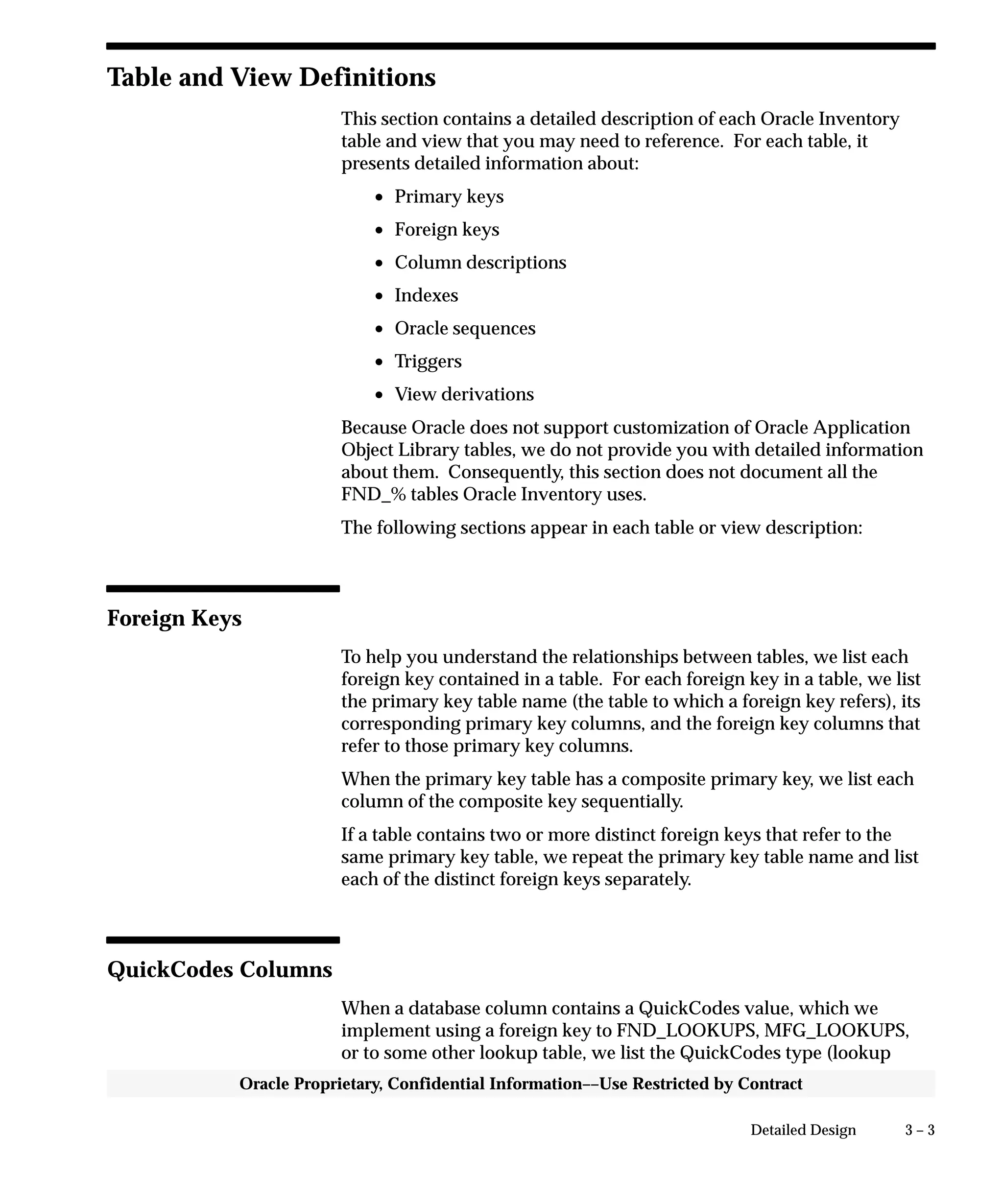 3 – 3Detailed Design
Oracle Proprietary, Confidential Information––Use Restricted by Contract
Table and View Definitions
This section contains a detailed description of each Oracle Inventory
table and view that you may need to reference. For each table, it
presents detailed information about:
• Primary keys
• Foreign keys
• Column descriptions
• Indexes
• Oracle sequences
• Triggers
• View derivations
Because Oracle does not support customization of Oracle Application
Object Library tables, we do not provide you with detailed information
about them. Consequently, this section does not document all the
FND_% tables Oracle Inventory uses.
The following sections appear in each table or view description:
Foreign Keys
To help you understand the relationships between tables, we list each
foreign key contained in a table. For each foreign key in a table, we list
the primary key table name (the table to which a foreign key refers), its
corresponding primary key columns, and the foreign key columns that
refer to those primary key columns.
When the primary key table has a composite primary key, we list each
column of the composite key sequentially.
If a table contains two or more distinct foreign keys that refer to the
same primary key table, we repeat the primary key table name and list
each of the distinct foreign keys separately.
QuickCodes Columns
When a database column contains a QuickCodes value, which we
implement using a foreign key to FND_LOOKUPS, MFG_LOOKUPS,
or to some other lookup table, we list the QuickCodes type (lookup
 