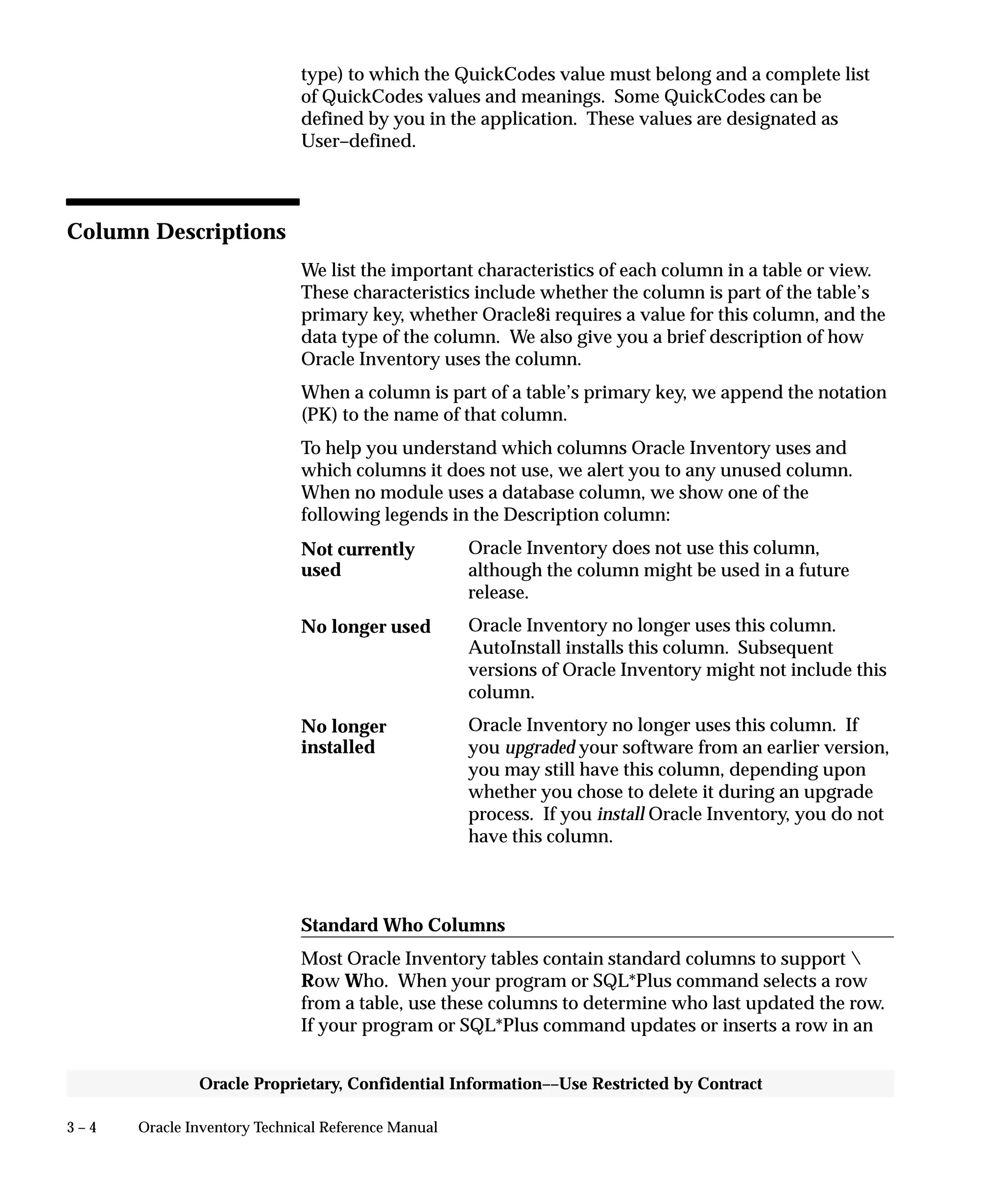 3 – 4 Oracle Inventory Technical Reference Manual
Oracle Proprietary, Confidential Information––Use Restricted by Contract
type) to which the QuickCodes value must belong and a complete list
of QuickCodes values and meanings. Some QuickCodes can be
defined by you in the application. These values are designated as
User–defined.
Column Descriptions
We list the important characteristics of each column in a table or view.
These characteristics include whether the column is part of the table’s
primary key, whether Oracle8i requires a value for this column, and the
data type of the column. We also give you a brief description of how
Oracle Inventory uses the column.
When a column is part of a table’s primary key, we append the notation
(PK) to the name of that column.
To help you understand which columns Oracle Inventory uses and
which columns it does not use, we alert you to any unused column.
When no module uses a database column, we show one of the
following legends in the Description column:
Oracle Inventory does not use this column,
although the column might be used in a future
release.
Oracle Inventory no longer uses this column.
AutoInstall installs this column. Subsequent
versions of Oracle Inventory might not include this
column.
Oracle Inventory no longer uses this column. If
you upgraded your software from an earlier version,
you may still have this column, depending upon
whether you chose to delete it during an upgrade
process. If you install Oracle Inventory, you do not
have this column.
Standard Who Columns
Most Oracle Inventory tables contain standard columns to support 
Row Who. When your program or SQL*Plus command selects a row
from a table, use these columns to determine who last updated the row.
If your program or SQL*Plus command updates or inserts a row in an
Not currently
used
No longer used
No longer
installed
 