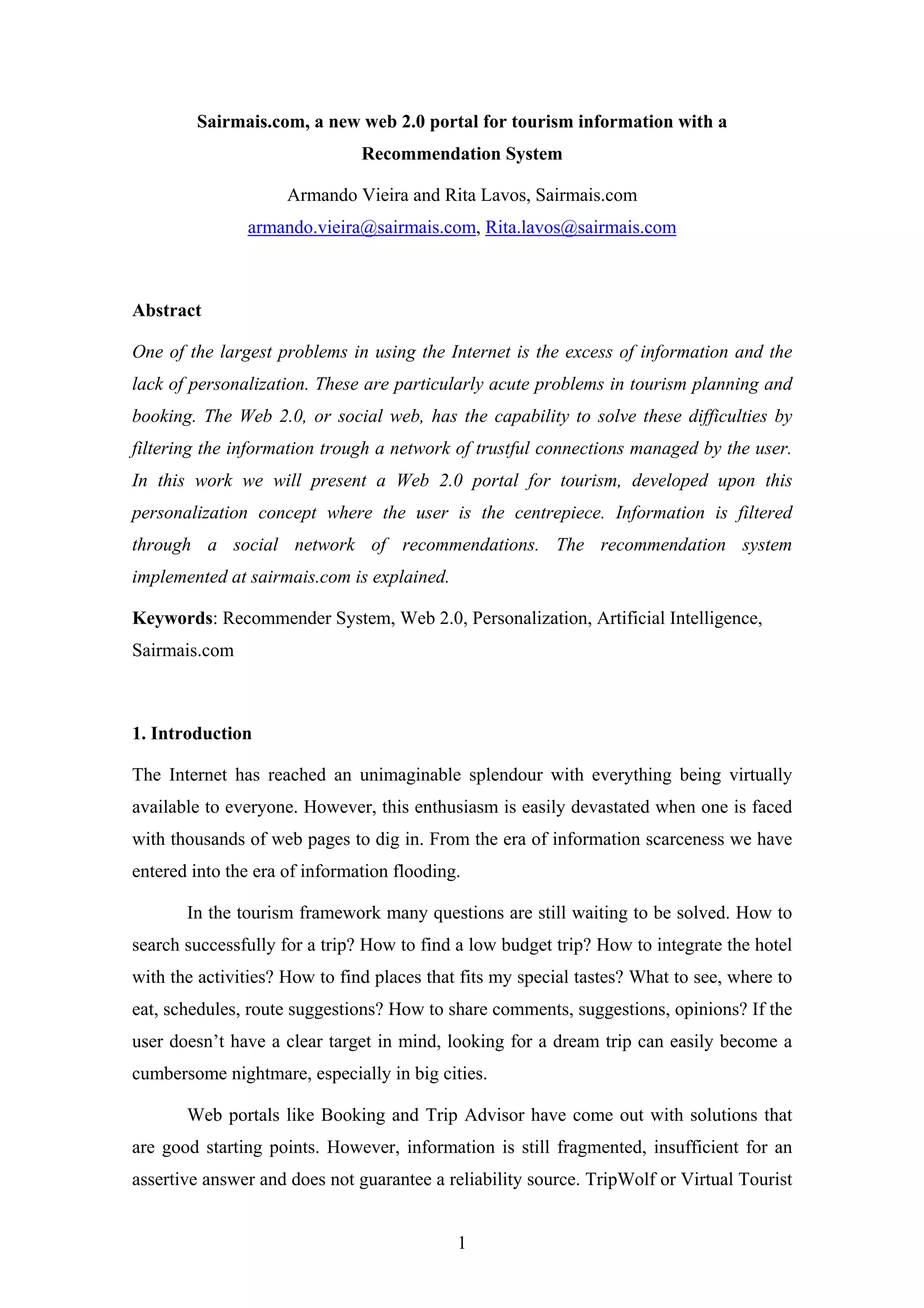 1
Sairmais.com, a new web 2.0 portal for tourism information with a
Recommendation System
Armando Vieira and Rita Lavos, Sairmais.com
armando.vieira@sairmais.com, Rita.lavos@sairmais.com
Abstract
One of the largest problems in using the Internet is the excess of information and the
lack of personalization. These are particularly acute problems in tourism planning and
booking. The Web 2.0, or social web, has the capability to solve these difficulties by
filtering the information trough a network of trustful connections managed by the user.
In this work we will present a Web 2.0 portal for tourism, developed upon this
personalization concept where the user is the centrepiece. Information is filtered
through a social network of recommendations. The recommendation system
implemented at sairmais.com is explained.
Keywords: Recommender System, Web 2.0, Personalization, Artificial Intelligence,
Sairmais.com
1. Introduction
The Internet has reached an unimaginable splendour with everything being virtually
available to everyone. However, this enthusiasm is easily devastated when one is faced
with thousands of web pages to dig in. From the era of information scarceness we have
entered into the era of information flooding.
In the tourism framework many questions are still waiting to be solved. How to
search successfully for a trip? How to find a low budget trip? How to integrate the hotel
with the activities? How to find places that fits my special tastes? What to see, where to
eat, schedules, route suggestions? How to share comments, suggestions, opinions? If the
user doesn’t have a clear target in mind, looking for a dream trip can easily become a
cumbersome nightmare, especially in big cities.
Web portals like Booking and Trip Advisor have come out with solutions that
are good starting points. However, information is still fragmented, insufficient for an
assertive answer and does not guarantee a reliability source. TripWolf or Virtual Tourist
 
