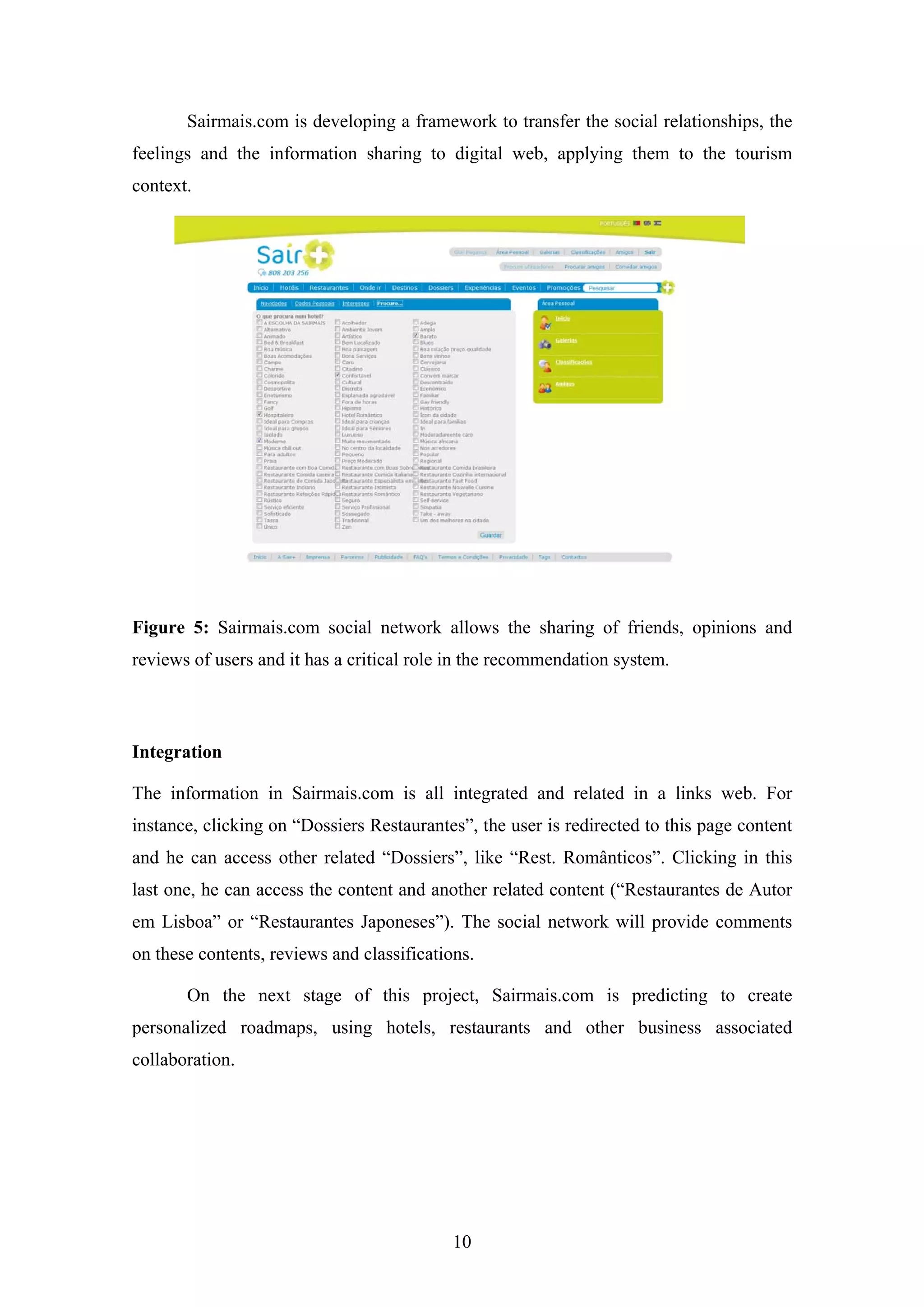 10
Sairmais.com is developing a framework to transfer the social relationships, the
feelings and the information sharing to digital web, applying them to the tourism
context.
Figure 5: Sairmais.com social network allows the sharing of friends, opinions and
reviews of users and it has a critical role in the recommendation system.
Integration
The information in Sairmais.com is all integrated and related in a links web. For
instance, clicking on “Dossiers Restaurantes”, the user is redirected to this page content
and he can access other related “Dossiers”, like “Rest. Românticos”. Clicking in this
last one, he can access the content and another related content (“Restaurantes de Autor
em Lisboa” or “Restaurantes Japoneses”). The social network will provide comments
on these contents, reviews and classifications.
On the next stage of this project, Sairmais.com is predicting to create
personalized roadmaps, using hotels, restaurants and other business associated
collaboration.
 