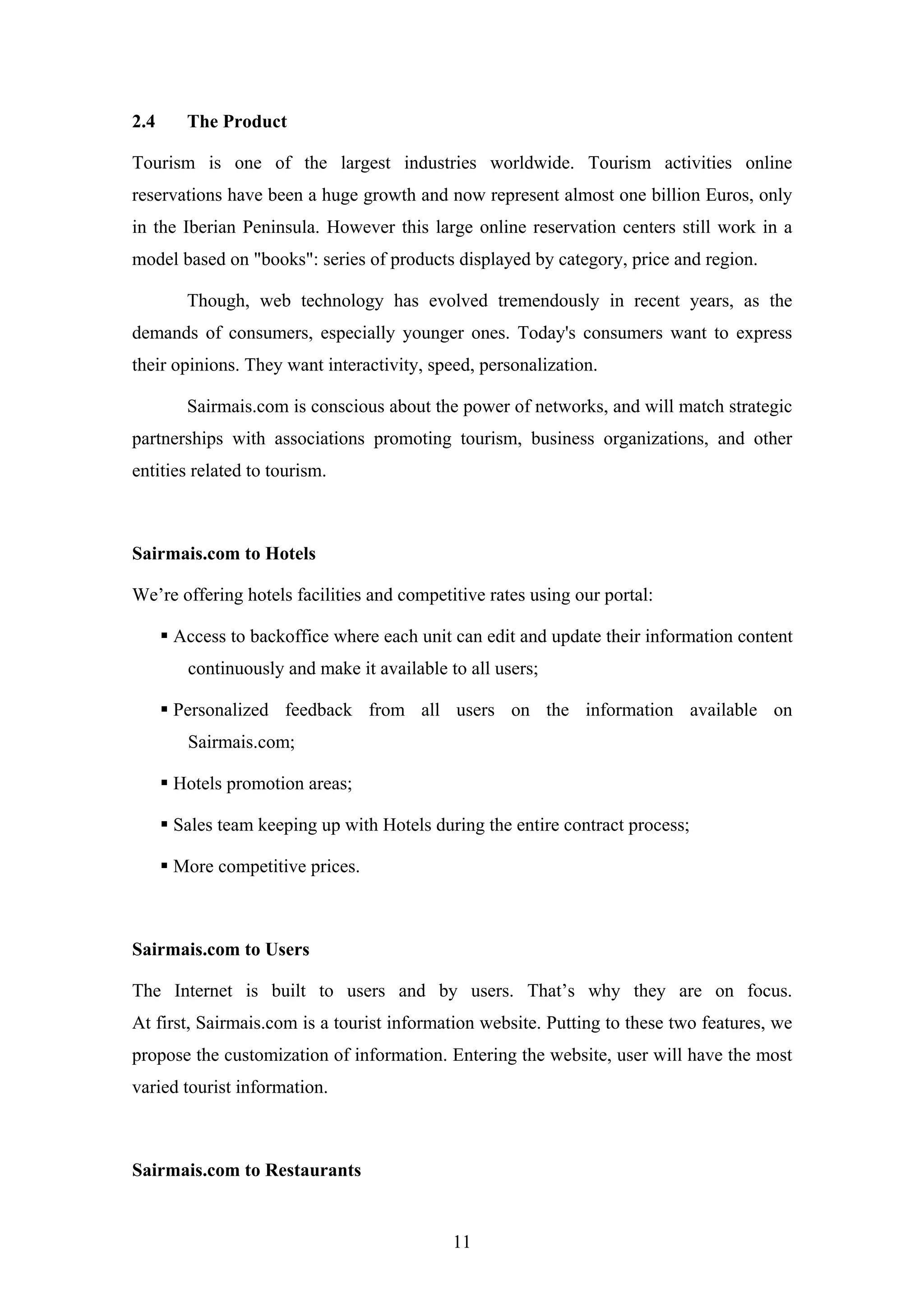 11
2.4 The Product
Tourism is one of the largest industries worldwide. Tourism activities online
reservations have been a huge growth and now represent almost one billion Euros, only
in the Iberian Peninsula. However this large online reservation centers still work in a
model based on "books": series of products displayed by category, price and region.
Though, web technology has evolved tremendously in recent years, as the
demands of consumers, especially younger ones. Today's consumers want to express
their opinions. They want interactivity, speed, personalization.
Sairmais.com is conscious about the power of networks, and will match strategic
partnerships with associations promoting tourism, business organizations, and other
entities related to tourism.
Sairmais.com to Hotels
We’re offering hotels facilities and competitive rates using our portal:
Access to backoffice where each unit can edit and update their information content
continuously and make it available to all users;
Personalized feedback from all users on the information available on
Sairmais.com;
Hotels promotion areas;
Sales team keeping up with Hotels during the entire contract process;
More competitive prices.
Sairmais.com to Users
The Internet is built to users and by users. That’s why they are on focus.
At first, Sairmais.com is a tourist information website. Putting to these two features, we
propose the customization of information. Entering the website, user will have the most
varied tourist information.
Sairmais.com to Restaurants
 