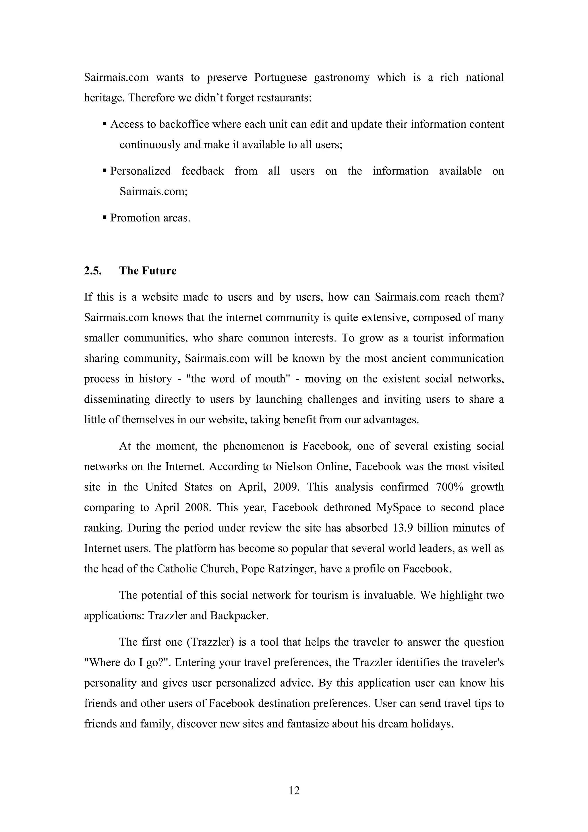 12
Sairmais.com wants to preserve Portuguese gastronomy which is a rich national
heritage. Therefore we didn’t forget restaurants:
Access to backoffice where each unit can edit and update their information content
continuously and make it available to all users;
Personalized feedback from all users on the information available on
Sairmais.com;
Promotion areas.
2.5. The Future
If this is a website made to users and by users, how can Sairmais.com reach them?
Sairmais.com knows that the internet community is quite extensive, composed of many
smaller communities, who share common interests. To grow as a tourist information
sharing community, Sairmais.com will be known by the most ancient communication
process in history - "the word of mouth" - moving on the existent social networks,
disseminating directly to users by launching challenges and inviting users to share a
little of themselves in our website, taking benefit from our advantages.
At the moment, the phenomenon is Facebook, one of several existing social
networks on the Internet. According to Nielson Online, Facebook was the most visited
site in the United States on April, 2009. This analysis confirmed 700% growth
comparing to April 2008. This year, Facebook dethroned MySpace to second place
ranking. During the period under review the site has absorbed 13.9 billion minutes of
Internet users. The platform has become so popular that several world leaders, as well as
the head of the Catholic Church, Pope Ratzinger, have a profile on Facebook.
The potential of this social network for tourism is invaluable. We highlight two
applications: Trazzler and Backpacker.
The first one (Trazzler) is a tool that helps the traveler to answer the question
"Where do I go?". Entering your travel preferences, the Trazzler identifies the traveler's
personality and gives user personalized advice. By this application user can know his
friends and other users of Facebook destination preferences. User can send travel tips to
friends and family, discover new sites and fantasize about his dream holidays.
 