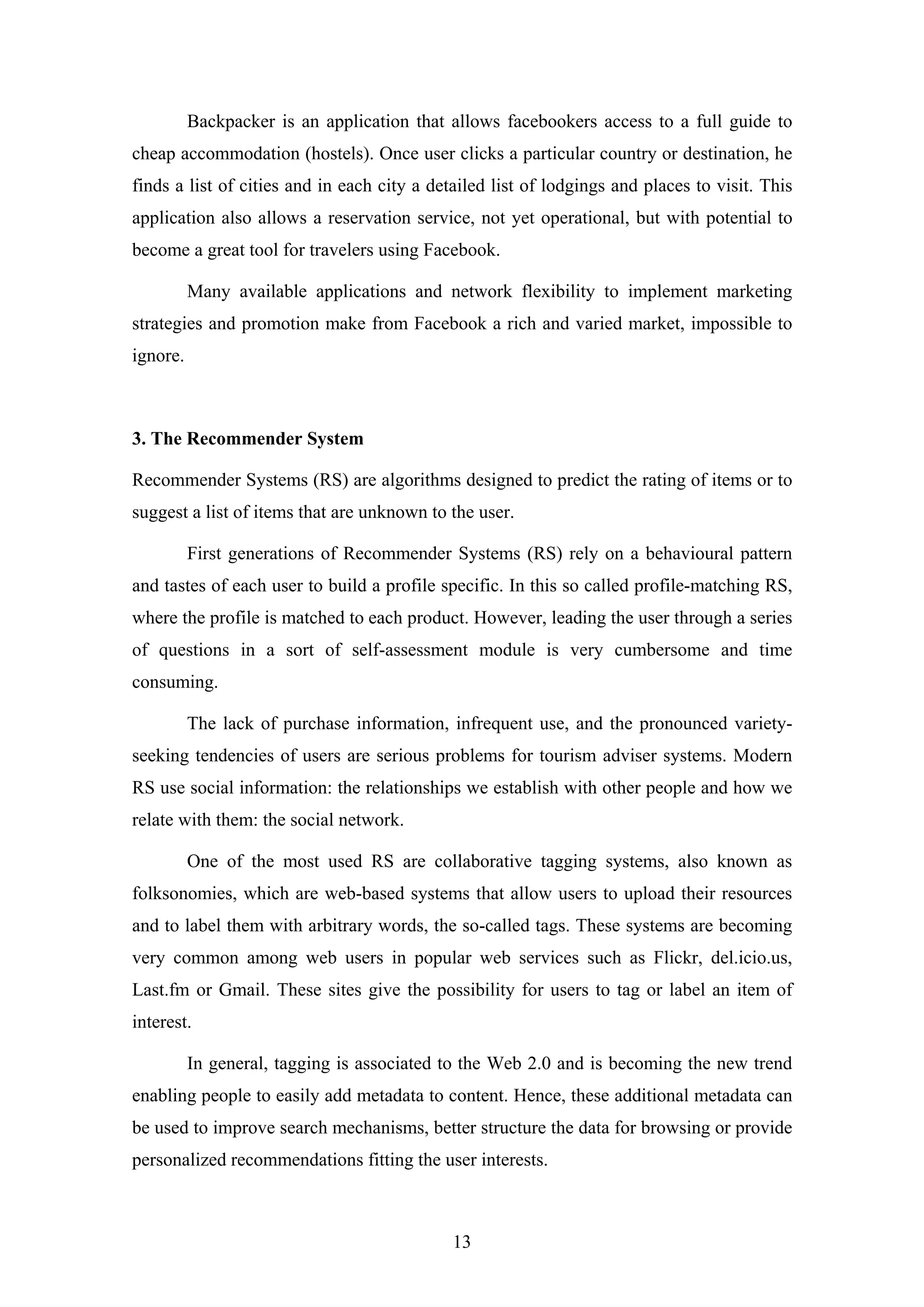 13
Backpacker is an application that allows facebookers access to a full guide to
cheap accommodation (hostels). Once user clicks a particular country or destination, he
finds a list of cities and in each city a detailed list of lodgings and places to visit. This
application also allows a reservation service, not yet operational, but with potential to
become a great tool for travelers using Facebook.
Many available applications and network flexibility to implement marketing
strategies and promotion make from Facebook a rich and varied market, impossible to
ignore.
3. The Recommender System
Recommender Systems (RS) are algorithms designed to predict the rating of items or to
suggest a list of items that are unknown to the user.
First generations of Recommender Systems (RS) rely on a behavioural pattern
and tastes of each user to build a profile specific. In this so called profile-matching RS,
where the profile is matched to each product. However, leading the user through a series
of questions in a sort of self-assessment module is very cumbersome and time
consuming.
The lack of purchase information, infrequent use, and the pronounced variety-
seeking tendencies of users are serious problems for tourism adviser systems. Modern
RS use social information: the relationships we establish with other people and how we
relate with them: the social network.
One of the most used RS are collaborative tagging systems, also known as
folksonomies, which are web-based systems that allow users to upload their resources
and to label them with arbitrary words, the so-called tags. These systems are becoming
very common among web users in popular web services such as Flickr, del.icio.us,
Last.fm or Gmail. These sites give the possibility for users to tag or label an item of
interest.
In general, tagging is associated to the Web 2.0 and is becoming the new trend
enabling people to easily add metadata to content. Hence, these additional metadata can
be used to improve search mechanisms, better structure the data for browsing or provide
personalized recommendations fitting the user interests.
 