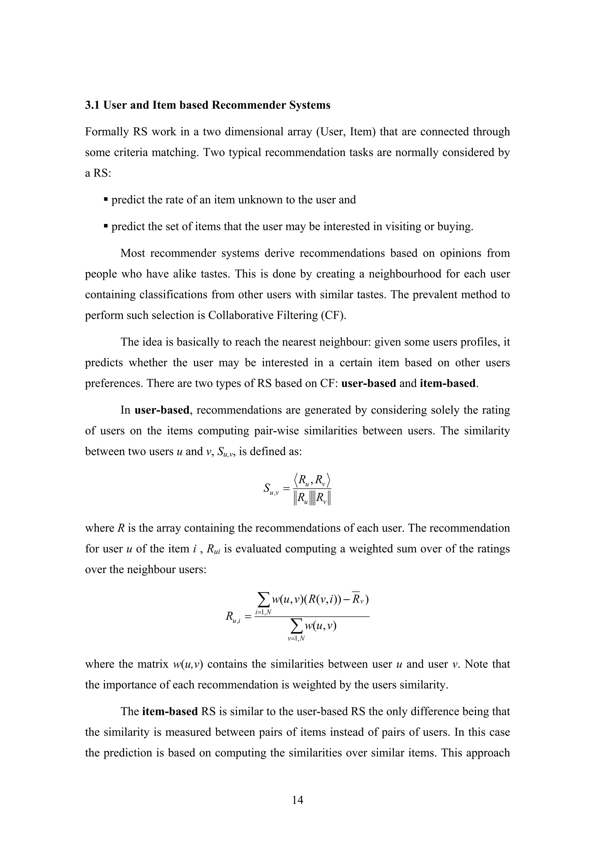 14
3.1 User and Item based Recommender Systems
Formally RS work in a two dimensional array (User, Item) that are connected through
some criteria matching. Two typical recommendation tasks are normally considered by
a RS:
predict the rate of an item unknown to the user and
predict the set of items that the user may be interested in visiting or buying.
Most recommender systems derive recommendations based on opinions from
people who have alike tastes. This is done by creating a neighbourhood for each user
containing classifications from other users with similar tastes. The prevalent method to
perform such selection is Collaborative Filtering (CF).
The idea is basically to reach the nearest neighbour: given some users profiles, it
predicts whether the user may be interested in a certain item based on other users
preferences. There are two types of RS based on CF: user-based and item-based.
In user-based, recommendations are generated by considering solely the rating
of users on the items computing pair-wise similarities between users. The similarity
between two users u and v, Su,v, is defined as:
vu
vu
vu
RR
RR
S
,
, =
where R is the array containing the recommendations of each user. The recommendation
for user u of the item i , Rui is evaluated computing a weighted sum over of the ratings
over the neighbour users:
∑
∑
=
=
−
=
Nv
Ni
v
iu
vuw
RivRvuw
R
,1
,1
,
),(
))),()(,(
where the matrix w(u,v) contains the similarities between user u and user v. Note that
the importance of each recommendation is weighted by the users similarity.
The item-based RS is similar to the user-based RS the only difference being that
the similarity is measured between pairs of items instead of pairs of users. In this case
the prediction is based on computing the similarities over similar items. This approach
 