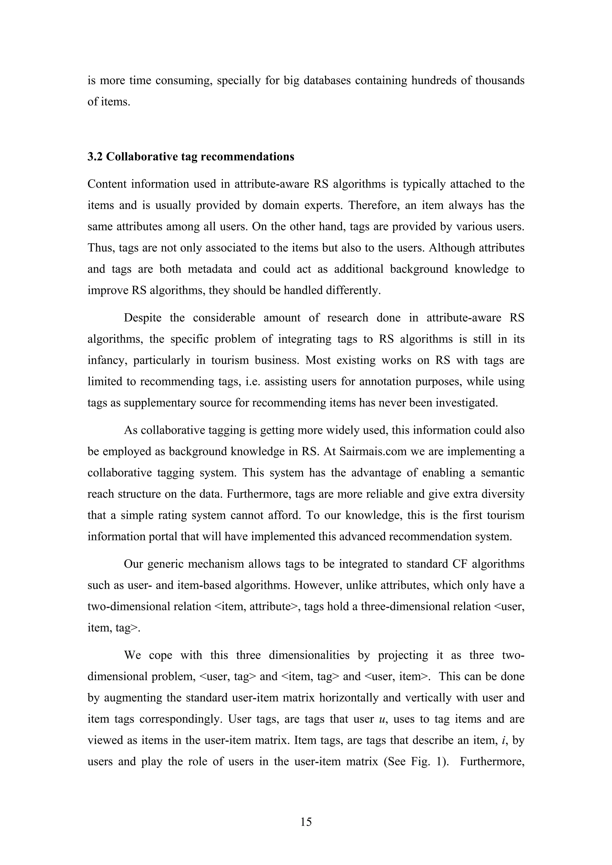 15
is more time consuming, specially for big databases containing hundreds of thousands
of items.
3.2 Collaborative tag recommendations
Content information used in attribute-aware RS algorithms is typically attached to the
items and is usually provided by domain experts. Therefore, an item always has the
same attributes among all users. On the other hand, tags are provided by various users.
Thus, tags are not only associated to the items but also to the users. Although attributes
and tags are both metadata and could act as additional background knowledge to
improve RS algorithms, they should be handled differently.
Despite the considerable amount of research done in attribute-aware RS
algorithms, the specific problem of integrating tags to RS algorithms is still in its
infancy, particularly in tourism business. Most existing works on RS with tags are
limited to recommending tags, i.e. assisting users for annotation purposes, while using
tags as supplementary source for recommending items has never been investigated.
As collaborative tagging is getting more widely used, this information could also
be employed as background knowledge in RS. At Sairmais.com we are implementing a
collaborative tagging system. This system has the advantage of enabling a semantic
reach structure on the data. Furthermore, tags are more reliable and give extra diversity
that a simple rating system cannot afford. To our knowledge, this is the first tourism
information portal that will have implemented this advanced recommendation system.
Our generic mechanism allows tags to be integrated to standard CF algorithms
such as user- and item-based algorithms. However, unlike attributes, which only have a
two-dimensional relation <item, attribute>, tags hold a three-dimensional relation <user,
item, tag>.
We cope with this three dimensionalities by projecting it as three two-
dimensional problem, <user, tag> and <item, tag> and <user, item>. This can be done
by augmenting the standard user-item matrix horizontally and vertically with user and
item tags correspondingly. User tags, are tags that user u, uses to tag items and are
viewed as items in the user-item matrix. Item tags, are tags that describe an item, i, by
users and play the role of users in the user-item matrix (See Fig. 1). Furthermore,
 