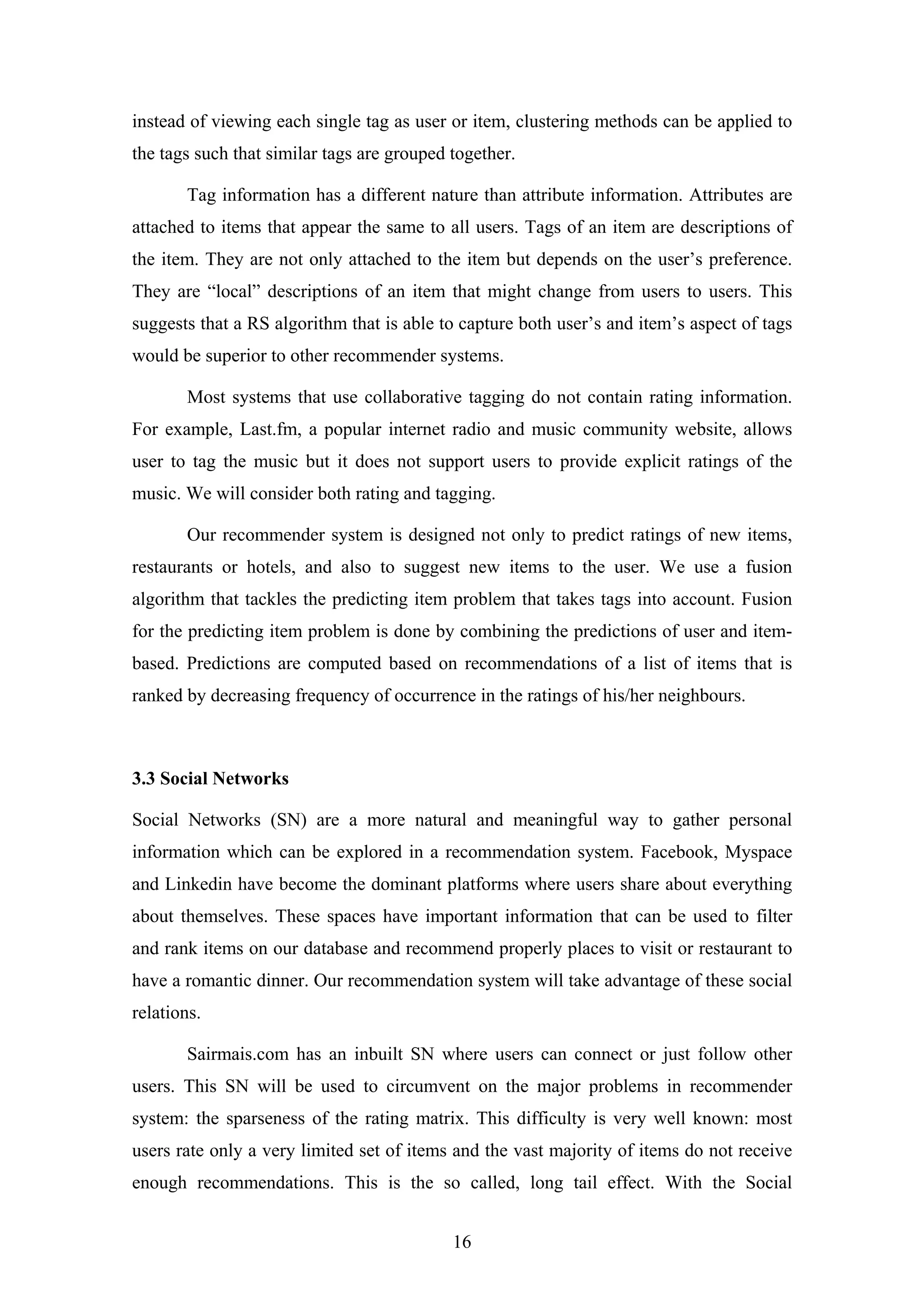 16
instead of viewing each single tag as user or item, clustering methods can be applied to
the tags such that similar tags are grouped together.
Tag information has a different nature than attribute information. Attributes are
attached to items that appear the same to all users. Tags of an item are descriptions of
the item. They are not only attached to the item but depends on the user’s preference.
They are “local” descriptions of an item that might change from users to users. This
suggests that a RS algorithm that is able to capture both user’s and item’s aspect of tags
would be superior to other recommender systems.
Most systems that use collaborative tagging do not contain rating information.
For example, Last.fm, a popular internet radio and music community website, allows
user to tag the music but it does not support users to provide explicit ratings of the
music. We will consider both rating and tagging.
Our recommender system is designed not only to predict ratings of new items,
restaurants or hotels, and also to suggest new items to the user. We use a fusion
algorithm that tackles the predicting item problem that takes tags into account. Fusion
for the predicting item problem is done by combining the predictions of user and item-
based. Predictions are computed based on recommendations of a list of items that is
ranked by decreasing frequency of occurrence in the ratings of his/her neighbours.
3.3 Social Networks
Social Networks (SN) are a more natural and meaningful way to gather personal
information which can be explored in a recommendation system. Facebook, Myspace
and Linkedin have become the dominant platforms where users share about everything
about themselves. These spaces have important information that can be used to filter
and rank items on our database and recommend properly places to visit or restaurant to
have a romantic dinner. Our recommendation system will take advantage of these social
relations.
Sairmais.com has an inbuilt SN where users can connect or just follow other
users. This SN will be used to circumvent on the major problems in recommender
system: the sparseness of the rating matrix. This difficulty is very well known: most
users rate only a very limited set of items and the vast majority of items do not receive
enough recommendations. This is the so called, long tail effect. With the Social
 