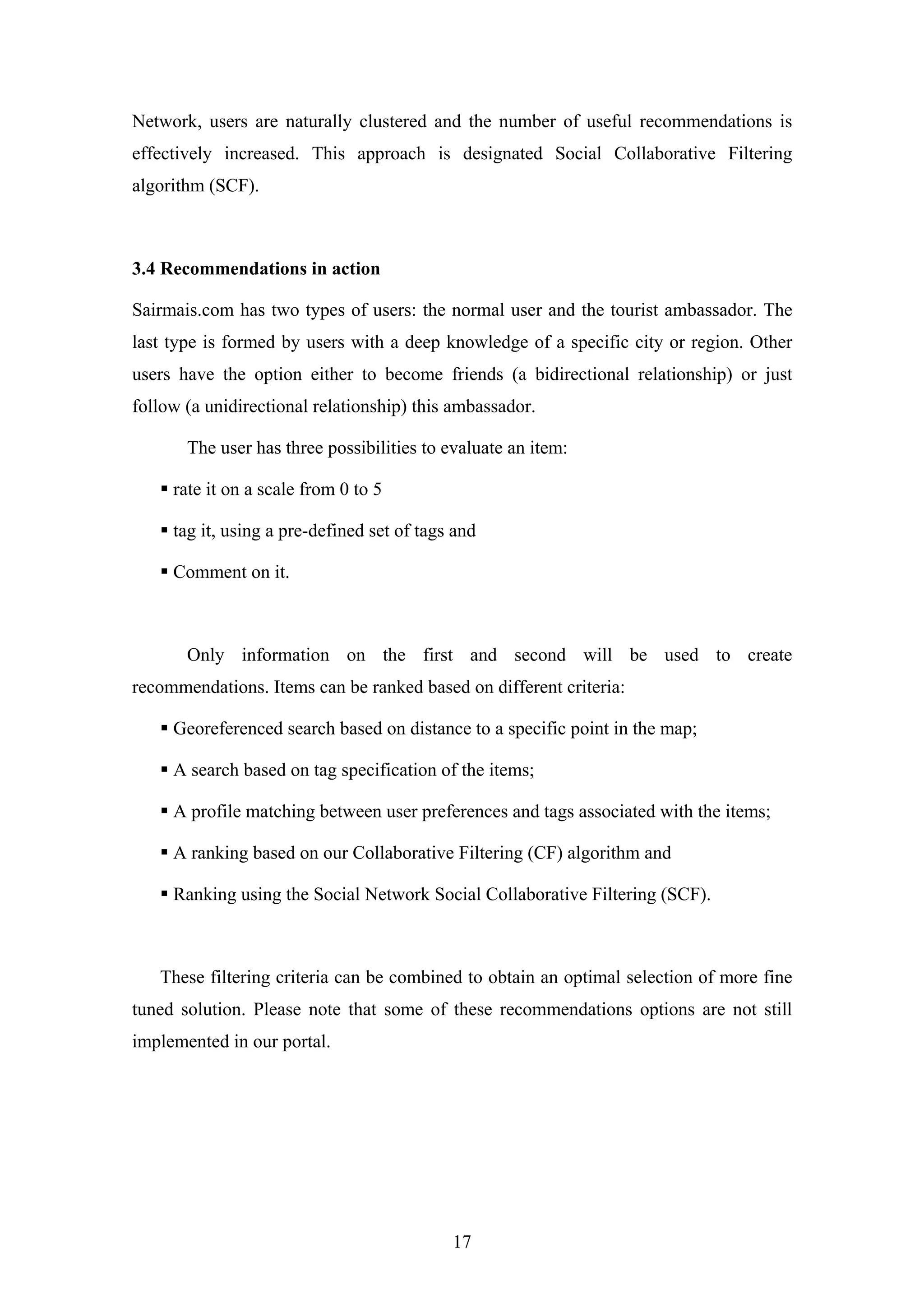 17
Network, users are naturally clustered and the number of useful recommendations is
effectively increased. This approach is designated Social Collaborative Filtering
algorithm (SCF).
3.4 Recommendations in action
Sairmais.com has two types of users: the normal user and the tourist ambassador. The
last type is formed by users with a deep knowledge of a specific city or region. Other
users have the option either to become friends (a bidirectional relationship) or just
follow (a unidirectional relationship) this ambassador.
The user has three possibilities to evaluate an item:
rate it on a scale from 0 to 5
tag it, using a pre-defined set of tags and
Comment on it.
Only information on the first and second will be used to create
recommendations. Items can be ranked based on different criteria:
Georeferenced search based on distance to a specific point in the map;
A search based on tag specification of the items;
A profile matching between user preferences and tags associated with the items;
A ranking based on our Collaborative Filtering (CF) algorithm and
Ranking using the Social Network Social Collaborative Filtering (SCF).
These filtering criteria can be combined to obtain an optimal selection of more fine
tuned solution. Please note that some of these recommendations options are not still
implemented in our portal.
 