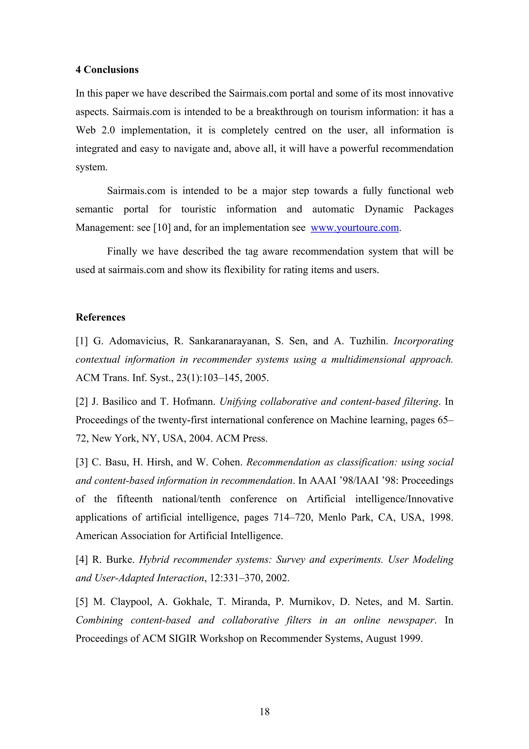 18
4 Conclusions
In this paper we have described the Sairmais.com portal and some of its most innovative
aspects. Sairmais.com is intended to be a breakthrough on tourism information: it has a
Web 2.0 implementation, it is completely centred on the user, all information is
integrated and easy to navigate and, above all, it will have a powerful recommendation
system.
Sairmais.com is intended to be a major step towards a fully functional web
semantic portal for touristic information and automatic Dynamic Packages
Management: see [10] and, for an implementation see www.yourtoure.com.
Finally we have described the tag aware recommendation system that will be
used at sairmais.com and show its flexibility for rating items and users.
References
[1] G. Adomavicius, R. Sankaranarayanan, S. Sen, and A. Tuzhilin. Incorporating
contextual information in recommender systems using a multidimensional approach.
ACM Trans. Inf. Syst., 23(1):103–145, 2005.
[2] J. Basilico and T. Hofmann. Unifying collaborative and content-based filtering. In
Proceedings of the twenty-first international conference on Machine learning, pages 65–
72, New York, NY, USA, 2004. ACM Press.
[3] C. Basu, H. Hirsh, and W. Cohen. Recommendation as classification: using social
and content-based information in recommendation. In AAAI ’98/IAAI ’98: Proceedings
of the fifteenth national/tenth conference on Artificial intelligence/Innovative
applications of artificial intelligence, pages 714–720, Menlo Park, CA, USA, 1998.
American Association for Artificial Intelligence.
[4] R. Burke. Hybrid recommender systems: Survey and experiments. User Modeling
and User-Adapted Interaction, 12:331–370, 2002.
[5] M. Claypool, A. Gokhale, T. Miranda, P. Murnikov, D. Netes, and M. Sartin.
Combining content-based and collaborative filters in an online newspaper. In
Proceedings of ACM SIGIR Workshop on Recommender Systems, August 1999.
 