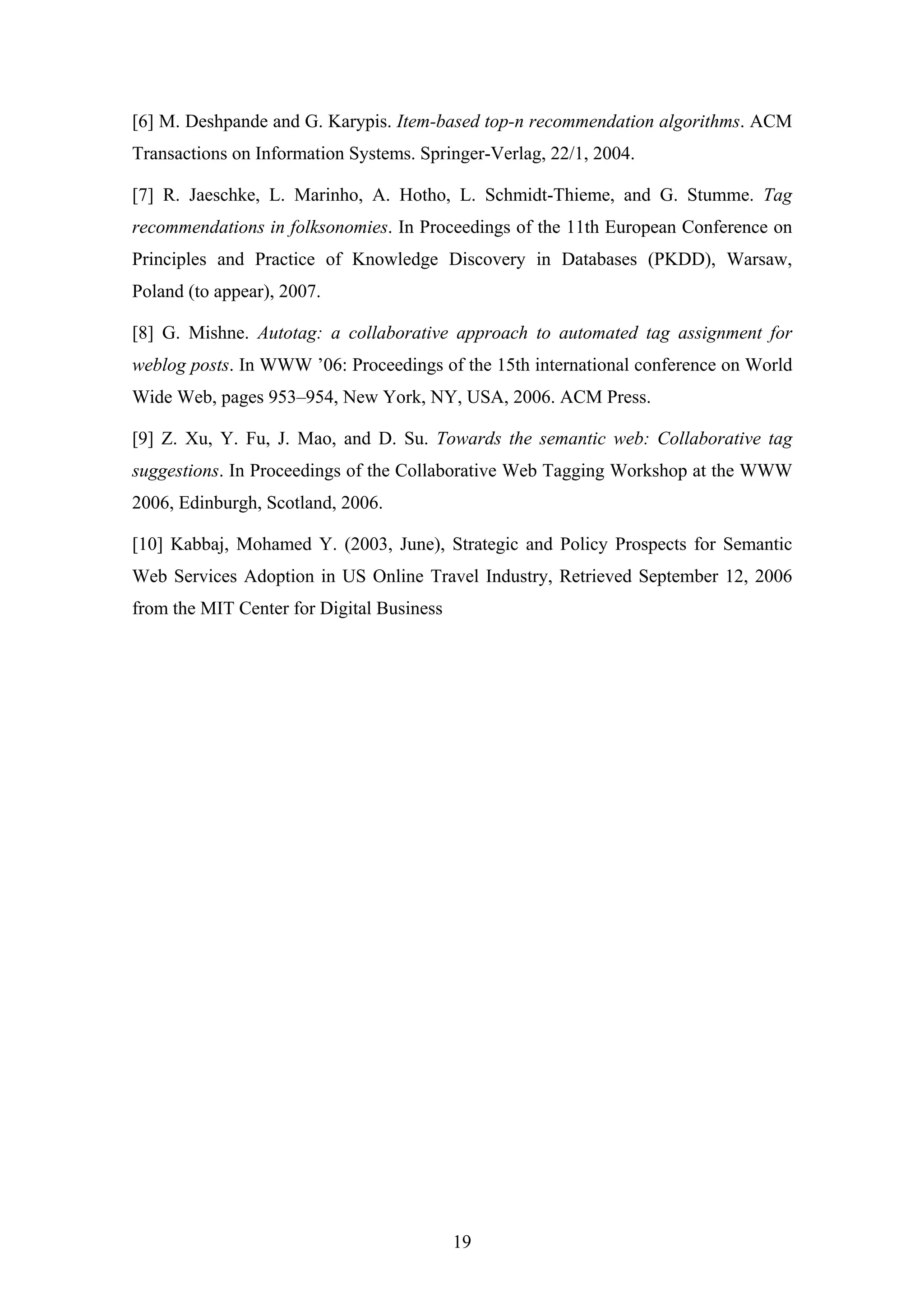 19
[6] M. Deshpande and G. Karypis. Item-based top-n recommendation algorithms. ACM
Transactions on Information Systems. Springer-Verlag, 22/1, 2004.
[7] R. Jaeschke, L. Marinho, A. Hotho, L. Schmidt-Thieme, and G. Stumme. Tag
recommendations in folksonomies. In Proceedings of the 11th European Conference on
Principles and Practice of Knowledge Discovery in Databases (PKDD), Warsaw,
Poland (to appear), 2007.
[8] G. Mishne. Autotag: a collaborative approach to automated tag assignment for
weblog posts. In WWW ’06: Proceedings of the 15th international conference on World
Wide Web, pages 953–954, New York, NY, USA, 2006. ACM Press.
[9] Z. Xu, Y. Fu, J. Mao, and D. Su. Towards the semantic web: Collaborative tag
suggestions. In Proceedings of the Collaborative Web Tagging Workshop at the WWW
2006, Edinburgh, Scotland, 2006.
[10] Kabbaj, Mohamed Y. (2003, June), Strategic and Policy Prospects for Semantic
Web Services Adoption in US Online Travel Industry, Retrieved September 12, 2006
from the MIT Center for Digital Business
 