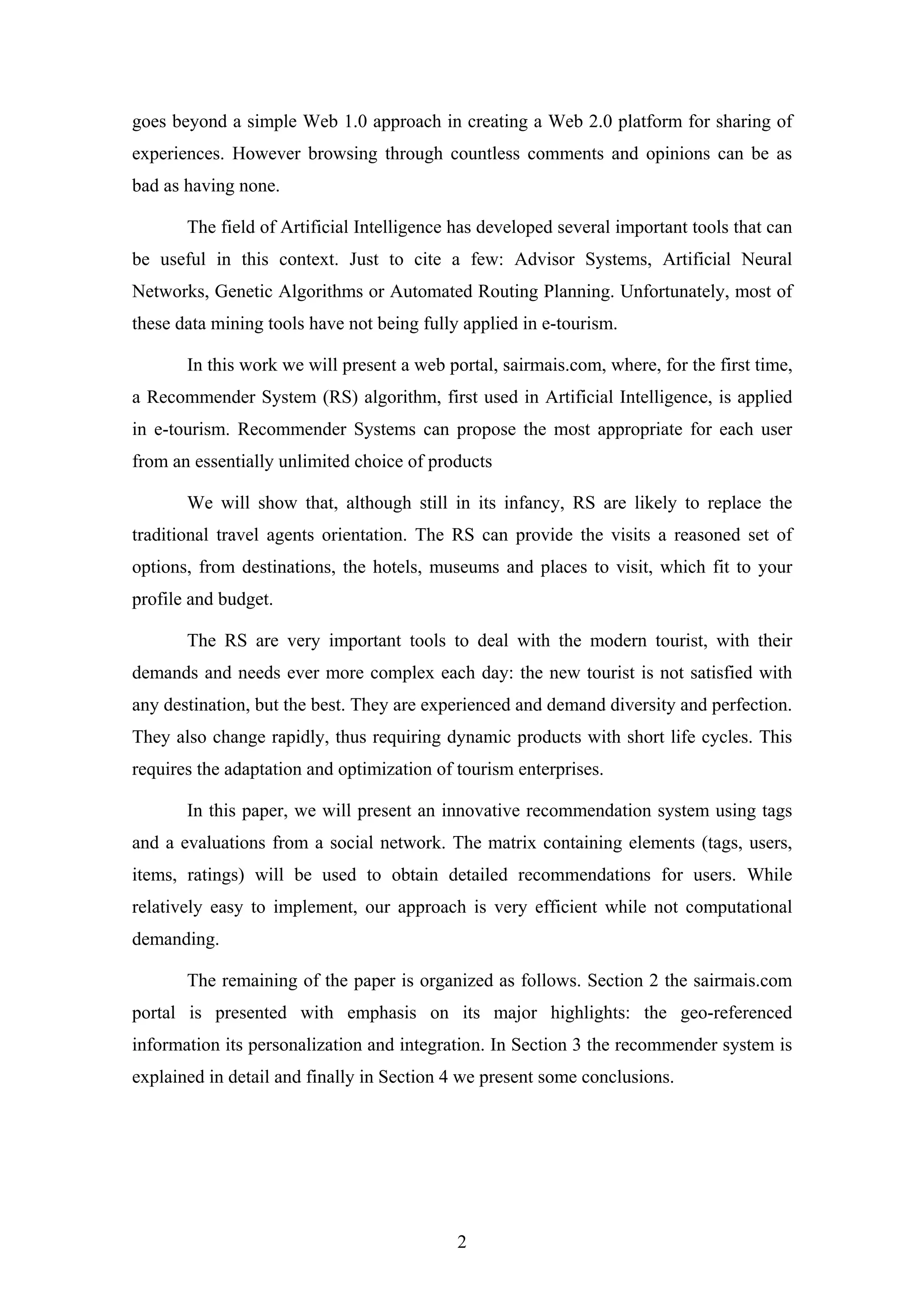 2
goes beyond a simple Web 1.0 approach in creating a Web 2.0 platform for sharing of
experiences. However browsing through countless comments and opinions can be as
bad as having none.
The field of Artificial Intelligence has developed several important tools that can
be useful in this context. Just to cite a few: Advisor Systems, Artificial Neural
Networks, Genetic Algorithms or Automated Routing Planning. Unfortunately, most of
these data mining tools have not being fully applied in e-tourism.
In this work we will present a web portal, sairmais.com, where, for the first time,
a Recommender System (RS) algorithm, first used in Artificial Intelligence, is applied
in e-tourism. Recommender Systems can propose the most appropriate for each user
from an essentially unlimited choice of products
We will show that, although still in its infancy, RS are likely to replace the
traditional travel agents orientation. The RS can provide the visits a reasoned set of
options, from destinations, the hotels, museums and places to visit, which fit to your
profile and budget.
The RS are very important tools to deal with the modern tourist, with their
demands and needs ever more complex each day: the new tourist is not satisfied with
any destination, but the best. They are experienced and demand diversity and perfection.
They also change rapidly, thus requiring dynamic products with short life cycles. This
requires the adaptation and optimization of tourism enterprises.
In this paper, we will present an innovative recommendation system using tags
and a evaluations from a social network. The matrix containing elements (tags, users,
items, ratings) will be used to obtain detailed recommendations for users. While
relatively easy to implement, our approach is very efficient while not computational
demanding.
The remaining of the paper is organized as follows. Section 2 the sairmais.com
portal is presented with emphasis on its major highlights: the geo-referenced
information its personalization and integration. In Section 3 the recommender system is
explained in detail and finally in Section 4 we present some conclusions.
 