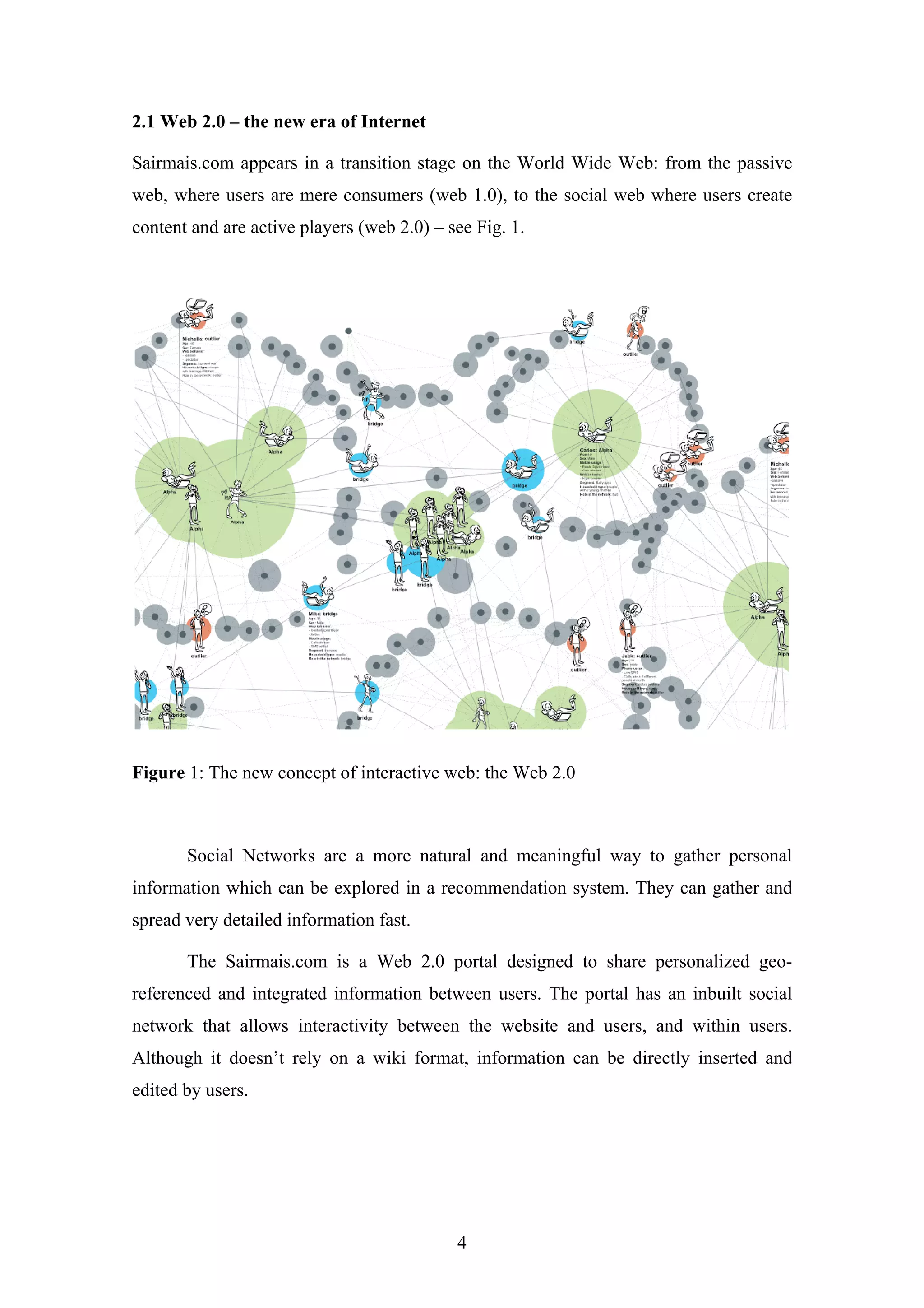 4
2.1 Web 2.0 – the new era of Internet
Sairmais.com appears in a transition stage on the World Wide Web: from the passive
web, where users are mere consumers (web 1.0), to the social web where users create
content and are active players (web 2.0) – see Fig. 1.
Figure 1: The new concept of interactive web: the Web 2.0
Social Networks are a more natural and meaningful way to gather personal
information which can be explored in a recommendation system. They can gather and
spread very detailed information fast.
The Sairmais.com is a Web 2.0 portal designed to share personalized geo-
referenced and integrated information between users. The portal has an inbuilt social
network that allows interactivity between the website and users, and within users.
Although it doesn’t rely on a wiki format, information can be directly inserted and
edited by users.
 