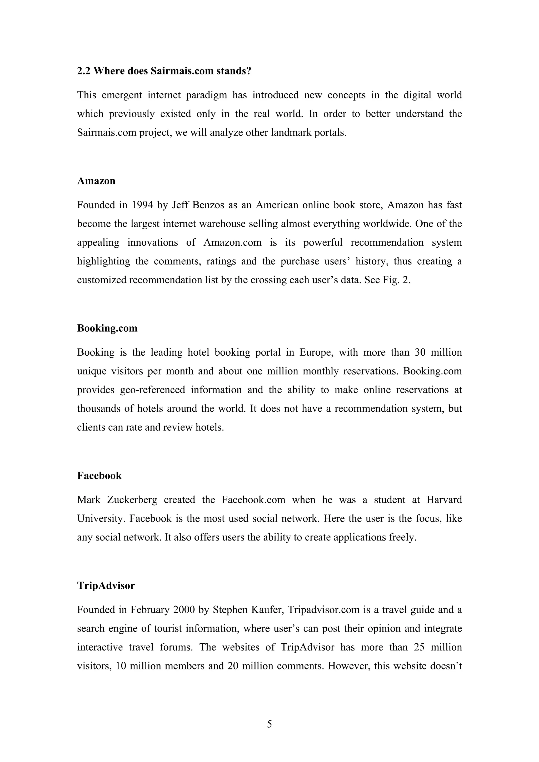 5
2.2 Where does Sairmais.com stands?
This emergent internet paradigm has introduced new concepts in the digital world
which previously existed only in the real world. In order to better understand the
Sairmais.com project, we will analyze other landmark portals.
Amazon
Founded in 1994 by Jeff Benzos as an American online book store, Amazon has fast
become the largest internet warehouse selling almost everything worldwide. One of the
appealing innovations of Amazon.com is its powerful recommendation system
highlighting the comments, ratings and the purchase users’ history, thus creating a
customized recommendation list by the crossing each user’s data. See Fig. 2.
Booking.com
Booking is the leading hotel booking portal in Europe, with more than 30 million
unique visitors per month and about one million monthly reservations. Booking.com
provides geo-referenced information and the ability to make online reservations at
thousands of hotels around the world. It does not have a recommendation system, but
clients can rate and review hotels.
Facebook
Mark Zuckerberg created the Facebook.com when he was a student at Harvard
University. Facebook is the most used social network. Here the user is the focus, like
any social network. It also offers users the ability to create applications freely.
TripAdvisor
Founded in February 2000 by Stephen Kaufer, Tripadvisor.com is a travel guide and a
search engine of tourist information, where user’s can post their opinion and integrate
interactive travel forums. The websites of TripAdvisor has more than 25 million
visitors, 10 million members and 20 million comments. However, this website doesn’t
 