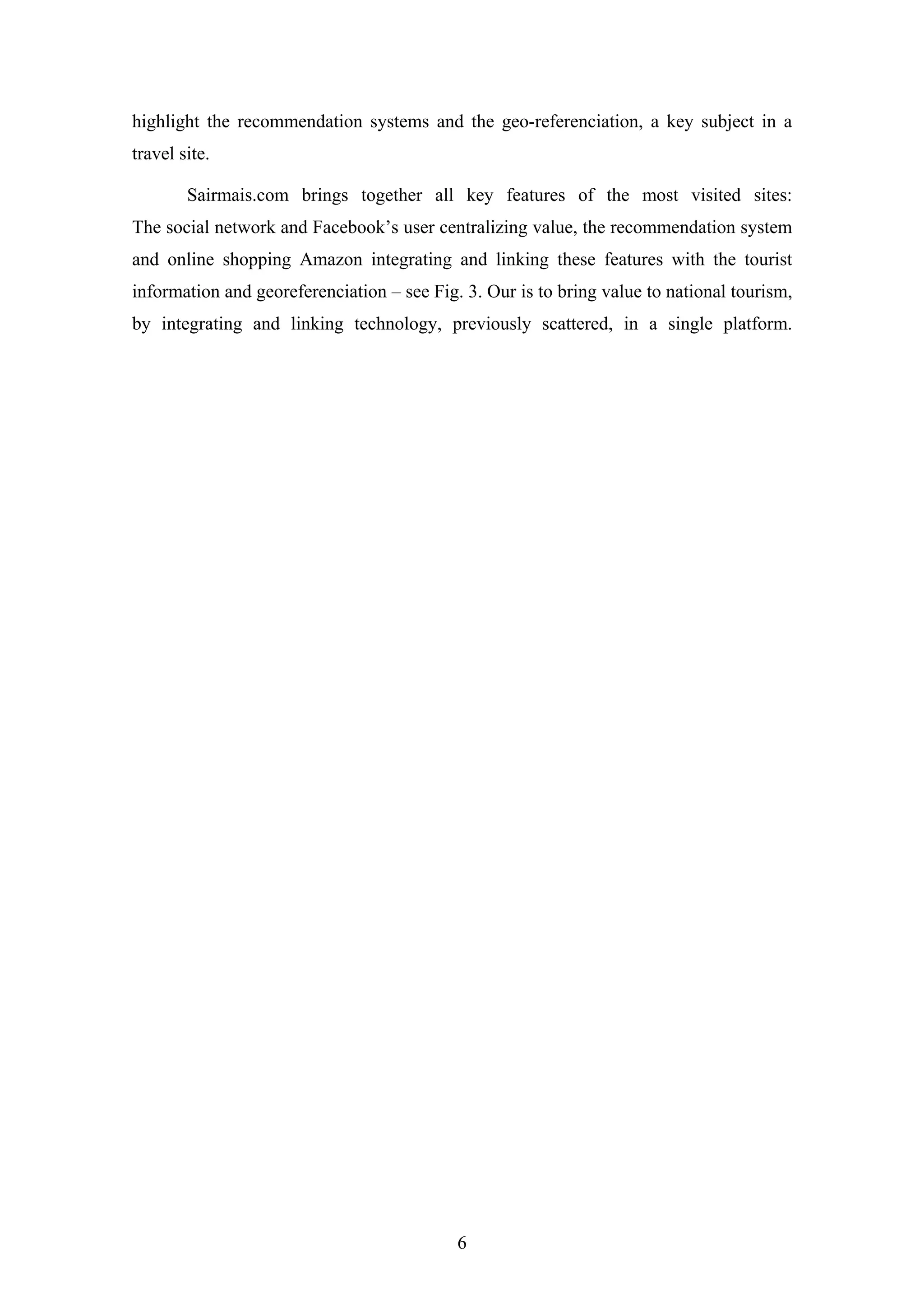 6
highlight the recommendation systems and the geo-referenciation, a key subject in a
travel site.
Sairmais.com brings together all key features of the most visited sites:
The social network and Facebook’s user centralizing value, the recommendation system
and online shopping Amazon integrating and linking these features with the tourist
information and georeferenciation – see Fig. 3. Our is to bring value to national tourism,
by integrating and linking technology, previously scattered, in a single platform.
 