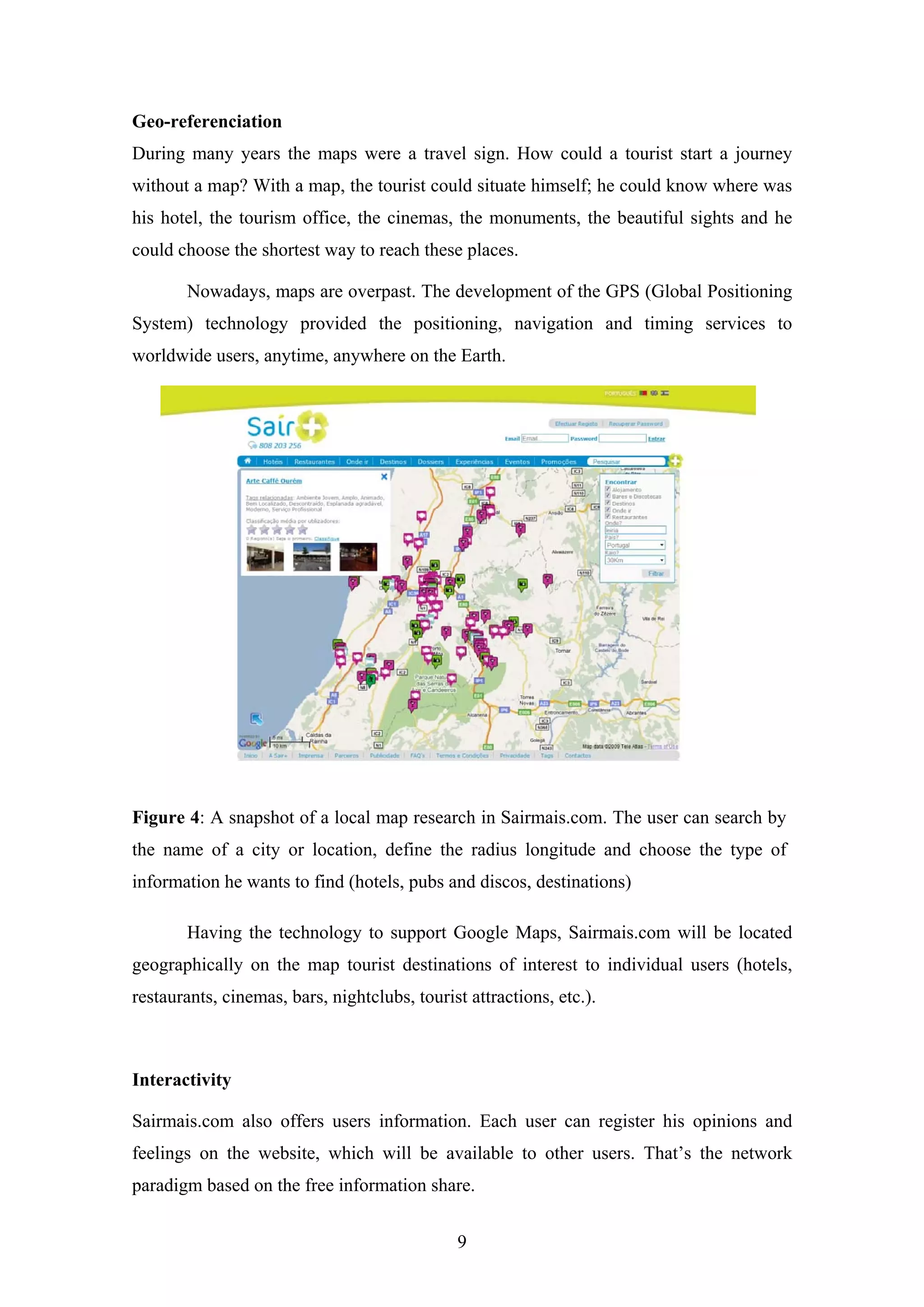 9
Geo-referenciation
During many years the maps were a travel sign. How could a tourist start a journey
without a map? With a map, the tourist could situate himself; he could know where was
his hotel, the tourism office, the cinemas, the monuments, the beautiful sights and he
could choose the shortest way to reach these places.
Nowadays, maps are overpast. The development of the GPS (Global Positioning
System) technology provided the positioning, navigation and timing services to
worldwide users, anytime, anywhere on the Earth.
Figure 4: A snapshot of a local map research in Sairmais.com. The user can search by
the name of a city or location, define the radius longitude and choose the type of
information he wants to find (hotels, pubs and discos, destinations)
Having the technology to support Google Maps, Sairmais.com will be located
geographically on the map tourist destinations of interest to individual users (hotels,
restaurants, cinemas, bars, nightclubs, tourist attractions, etc.).
Interactivity
Sairmais.com also offers users information. Each user can register his opinions and
feelings on the website, which will be available to other users. That’s the network
paradigm based on the free information share.
 