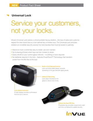 NEW Product Fact Sheet



Universal Lock


Service your customers,
not your locks.
InVue’s Universal Lock solves a critical problem facing retailers…the loss of sales and customer
respect for their brand due to a lost cabinet key or broken lock. The Universal Lock provides
retailers an incredible security solution for merchandise that must be locked in cabinets.


•	Electronic lock is extremely easy to install, use and maintain
•	No re-keying of locks when keys are lost, broken or stolen
•	Easily retrofit to your current glass cabinets – no drilling or tools required
•	No batteries required in the lock – features PowerTouch™ Technology that transfers
  power from the IR2 Key to the lock



                                              Built-in Anti-Spread Feature
                                              Lock and strike plate design prevents
                                              spreading of the gap between glass panels.



                                              Adhesive Mounting
                                              Lock stays mounted to the
                                              glass to reduce risk of loss.




    Lock Status Indicator
    E Ink® display provides confirmation
    that the lock is secure.




                                                                          Utilizes the New IR2 Key
                                                                          Proprietary key provides unique store code
                                                                          and time out feature for added security.
 