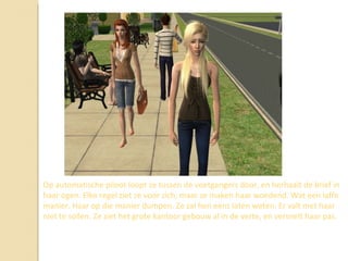 Op automatische piloot loopt ze tussen de voetgangers door, en herhaalt de brief in haar ogen. Elke regel ziet ze voor zich, maar ze maken haar woedend. Wat een laffe manier. Haar op die manier dumpen. Ze zal hen eens laten weten. Er valt met haar niet te sollen. Ze ziet het grote kantoor gebouw al in de verte, en versnelt haar pas.  