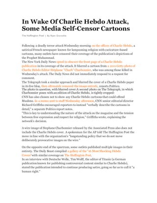 In Wake Of Charlie Hebdo Attack,
Some Media Self-Censor Cartoons
The Huffington Post | By Ryan Grenoble
Following a deadly terror attackWednesday morning on the offices of Charlie Hebdo, a
satiricalFrench newspaper known for lampooning religion with caricature-based
cartoons, many outlets have censored their coverage of the publication's depictions of
the Prophet Muhammad.
The New York Daily News opted to obscure the front page of a Charlie Hebdo
publication in its coverage of the attack. It blurred a cartoon from a 2011 Getty photo of
Charlie Hebdo Editor Stéphane "Charb" Charbonnier, who was among those killed in
Wednesday's attack. The Daily News did not immediately respond to a request for
comment.
The Telegraph took a similar approach and blurred the cover of a Charlie Hebdo paper
in its live blog, then ultimately removed the image entirely, reports Politico.
The photo in question, with blurred cover:A second photo on The Telegraph, in which
Charbonnier poses with an edition of Charlie Hebdo, is tightly cropped:
CNN has also chosen not to show any Charlie Hebdo cartoons that could offend
Muslims. In a memo sent to staff Wednesday afternoon, CNN senior editorial director
Richard Griffiths encouraged reporters to instead "verbally describe the cartoons in
detail," a separate Politico report notes.
"This is key to understanding the nature of the attackon the magazine and the tension
between free expression and respect for religion," Griffiths wrote, explaining the
network's decision.
A wire image of Stephane Charbonnier released by the Associated Press also does not
include the Charlie Hebdo cover. A spokesman for the AP told The Huffington Post the
move in line with the organization's "longstanding policy that we do not move
deliberately provocative images on the wire."
On the opposite end of the spectrum, some outlets published multiple images in their
entirety. The Daily Beast compiled a gallery of the "16 Most Shocking Hebdo
Covers"with similar coverage on The Huffington Post.
In an interview with Deutsche Welle, Tim Wolff, the editor of Titanic (a German
publication known for publishing controversial content similar to Charlie Hebdo),
stated the publicationintended to continue producing satire, going so far as to call it "a
human right."
 