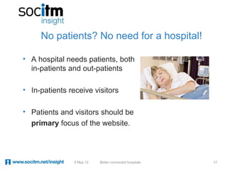 No patients? No need for a hospital!

• A hospital needs patients, both
  in-patients and out-patients

• In-patients receive visitors

• Patients and visitors should be
  primary focus of the website.




                9 May 12   Better connected hospitals   17
 