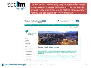 “I'm not entirely certain why they've bothered to create
 a new website. Its organisation is so poor that I doubt
 anyone really finds what they're looking for unless they
 want to find out how to get to the hospital!”




9 May 12   Better connected hospitals                   27
 