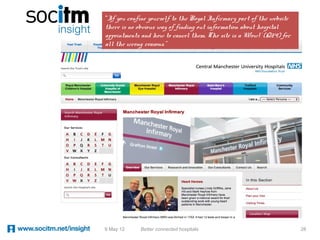 “If you confine yourself to the Royal Infirmary part of the website
there is no obvious way of finding out information about hospital
appointments and how to cancel them. The site is a 'Wow!' (Q24) for
all the wrong reasons.”




9 May 12    Better connected hospitals                                28
 